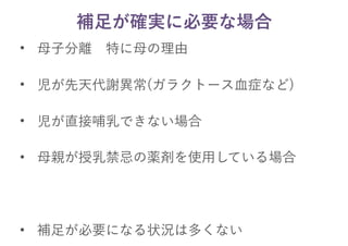 補足が確実に必要な場合
• 母子分離　特に母の理由
• 児が先天代謝異常(ガラクトース血症など)
• 児が直接哺乳できない場合
• 母親が授乳禁忌の薬剤を使用している場合
• 補足が必要になる状況は多くない
 