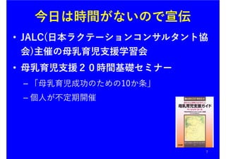 今日は時間がないので宣伝
7
• JALC(日本ラクテーションコンサルタント協
会)主催の母乳育児支援学習会
• 母乳育児支援２０時間基礎セミナー
– 「母乳育児成功のための10か条」
– 個人が不定期開催
 