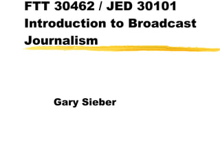 FTT 30462 / JED 30101 Introduction to Broadcast Journalism Gary Sieber 