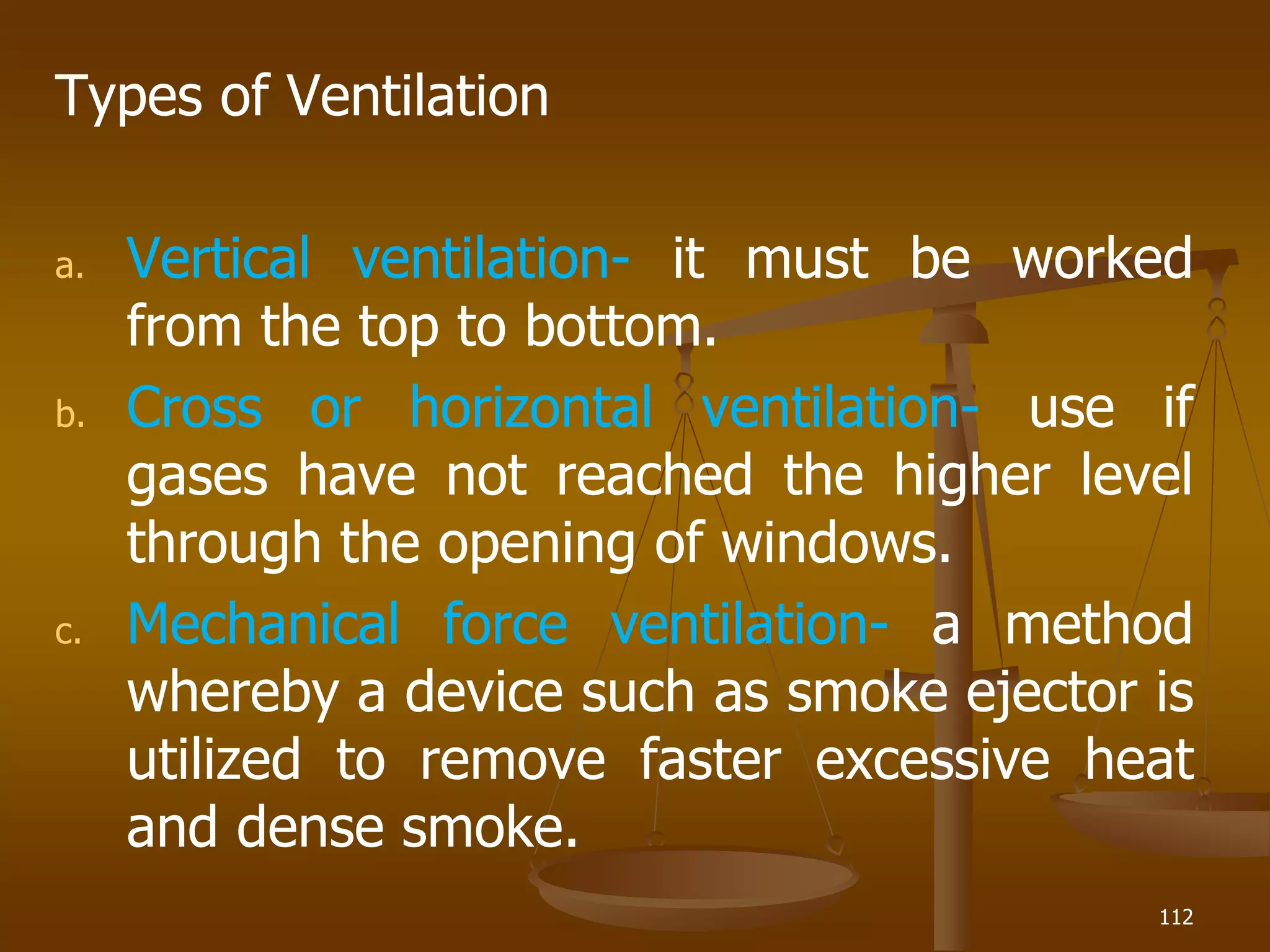 Types of Ventilation
a. Vertical ventilation- it must be worked
from the top to bottom.
b. Cross or horizontal ventilation- use if
gases have not reached the higher level
through the opening of windows.
c. Mechanical force ventilation- a method
whereby a device such as smoke ejector is
utilized to remove faster excessive heat
and dense smoke.
112
 