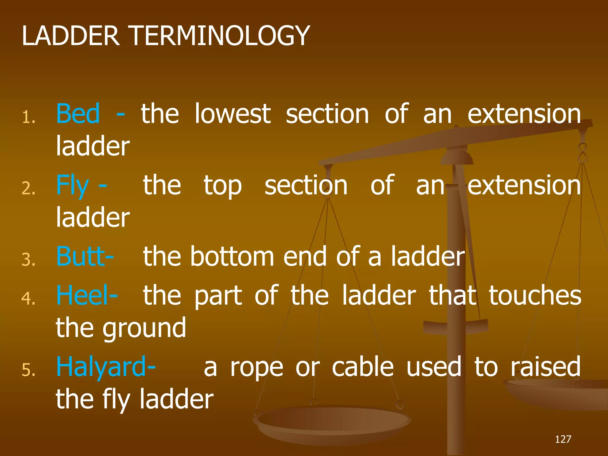 LADDER TERMINOLOGY
1. Bed - the lowest section of an extension
ladder
2. Fly - the top section of an extension
ladder
3. Butt- the bottom end of a ladder
4. Heel- the part of the ladder that touches
the ground
5. Halyard- a rope or cable used to raised
the fly ladder
127
 