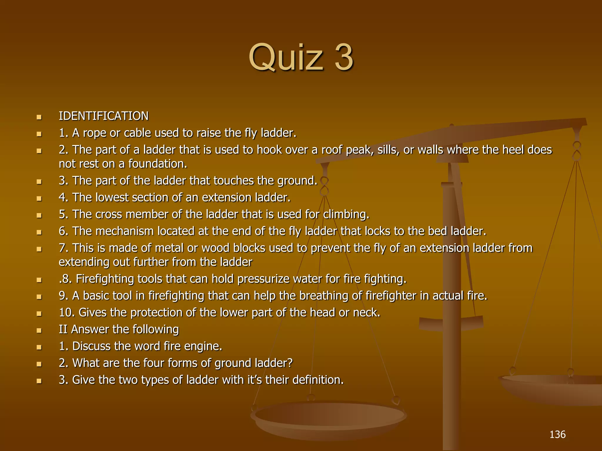 Quiz 3
 IDENTIFICATION
 1. A rope or cable used to raise the fly ladder.
 2. The part of a ladder that is used to hook over a roof peak, sills, or walls where the heel does
not rest on a foundation.
 3. The part of the ladder that touches the ground.
 4. The lowest section of an extension ladder.
 5. The cross member of the ladder that is used for climbing.
 6. The mechanism located at the end of the fly ladder that locks to the bed ladder.
 7. This is made of metal or wood blocks used to prevent the fly of an extension ladder from
extending out further from the ladder
 .8. Firefighting tools that can hold pressurize water for fire fighting.
 9. A basic tool in firefighting that can help the breathing of firefighter in actual fire.
 10. Gives the protection of the lower part of the head or neck.
 II Answer the following
 1. Discuss the word fire engine.
 2. What are the four forms of ground ladder?
 3. Give the two types of ladder with it’s their definition.
136
 