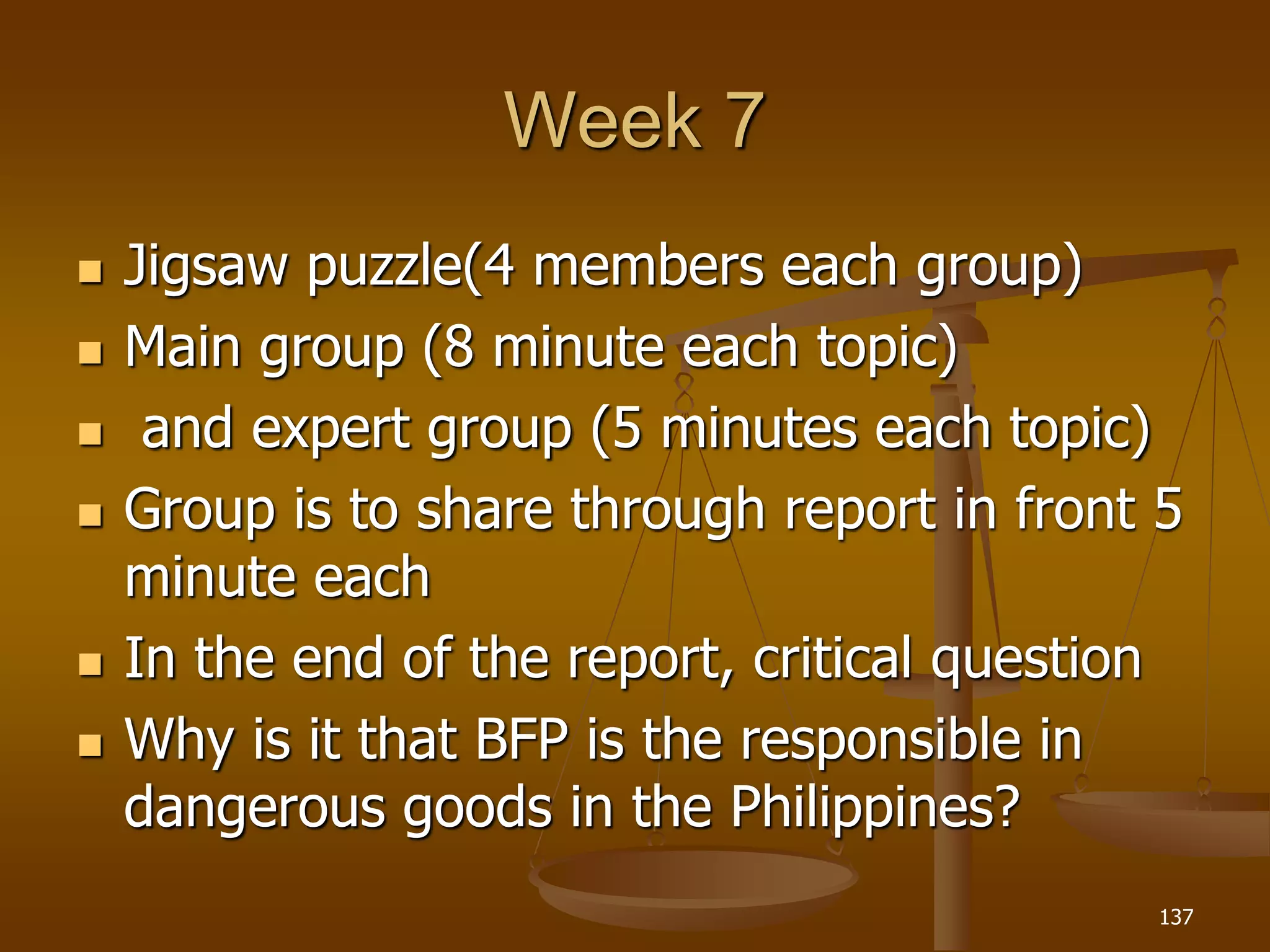 Week 7
 Jigsaw puzzle(4 members each group)
 Main group (8 minute each topic)
 and expert group (5 minutes each topic)
 Group is to share through report in front 5
minute each
 In the end of the report, critical question
 Why is it that BFP is the responsible in
dangerous goods in the Philippines?
137
 