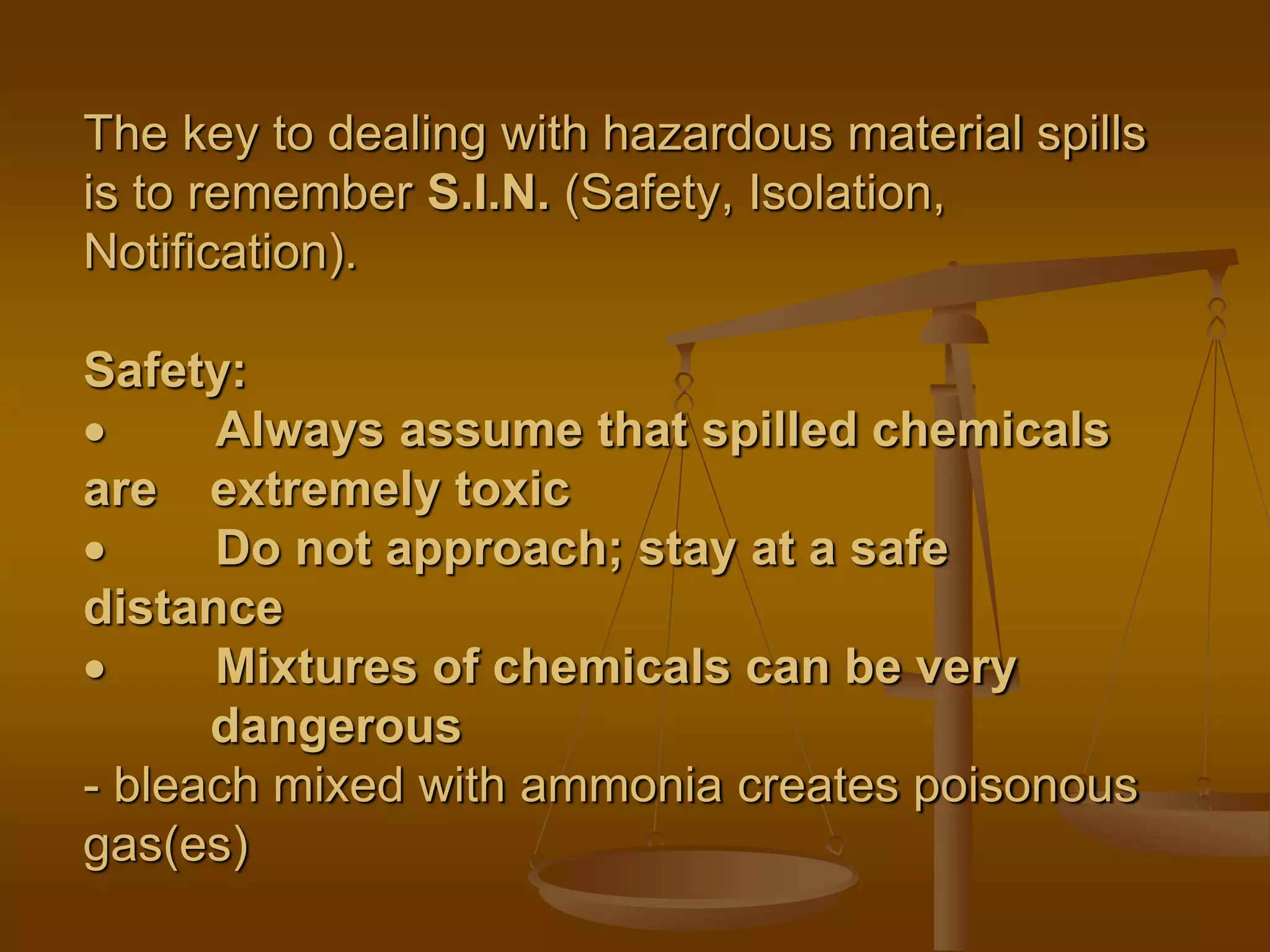 The key to dealing with hazardous material spills
is to remember S.I.N. (Safety, Isolation,
Notification).
Safety:
 Always assume that spilled chemicals
are extremely toxic
 Do not approach; stay at a safe
distance
 Mixtures of chemicals can be very
dangerous
- bleach mixed with ammonia creates poisonous
gas(es)
 