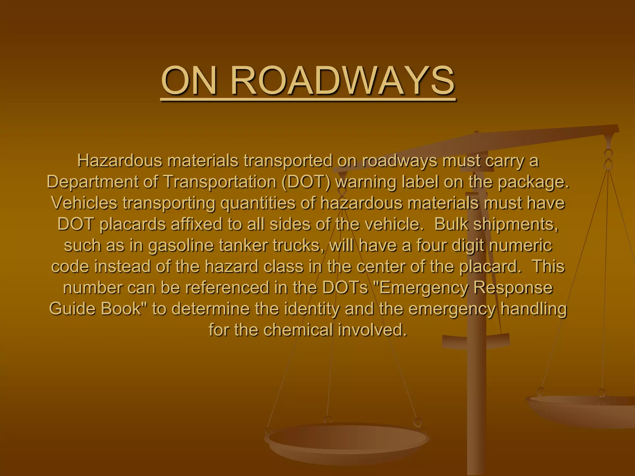 ON ROADWAYS
Hazardous materials transported on roadways must carry a
Department of Transportation (DOT) warning label on the package.
Vehicles transporting quantities of hazardous materials must have
DOT placards affixed to all sides of the vehicle. Bulk shipments,
such as in gasoline tanker trucks, will have a four digit numeric
code instead of the hazard class in the center of the placard. This
number can be referenced in the DOTs "Emergency Response
Guide Book" to determine the identity and the emergency handling
for the chemical involved.
 