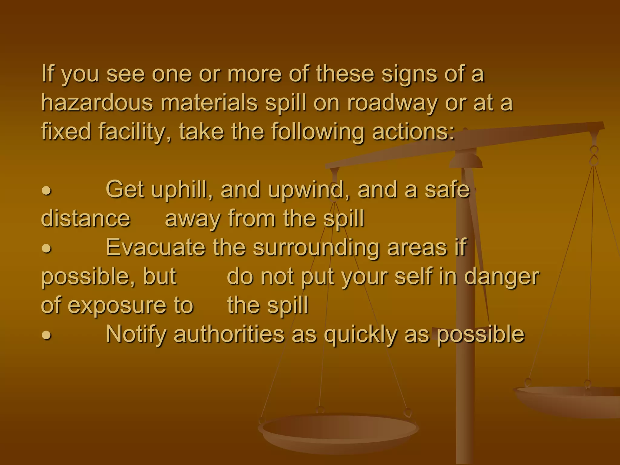 If you see one or more of these signs of a
hazardous materials spill on roadway or at a
fixed facility, take the following actions:
 Get uphill, and upwind, and a safe
distance away from the spill
 Evacuate the surrounding areas if
possible, but do not put your self in danger
of exposure to the spill
 Notify authorities as quickly as possible
 