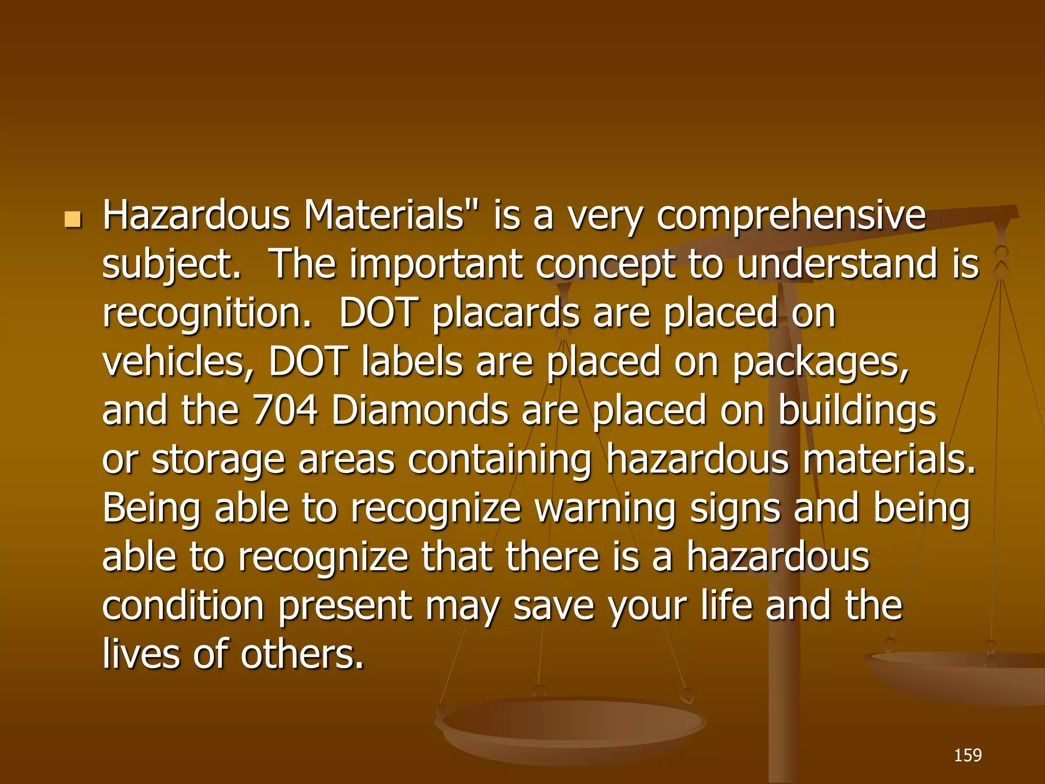  Hazardous Materials" is a very comprehensive
subject. The important concept to understand is
recognition. DOT placards are placed on
vehicles, DOT labels are placed on packages,
and the 704 Diamonds are placed on buildings
or storage areas containing hazardous materials.
Being able to recognize warning signs and being
able to recognize that there is a hazardous
condition present may save your life and the
lives of others.
159
 