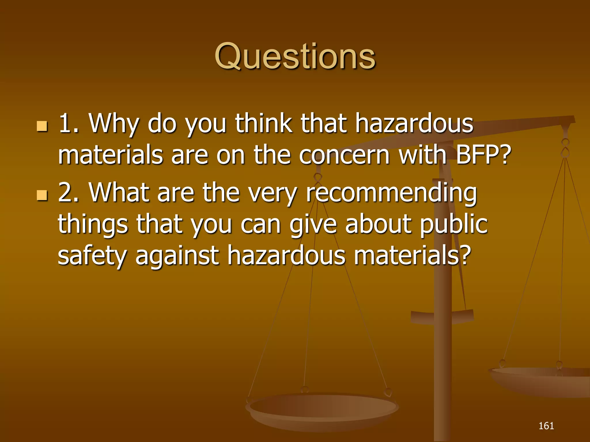 Questions
 1. Why do you think that hazardous
materials are on the concern with BFP?
 2. What are the very recommending
things that you can give about public
safety against hazardous materials?
161
 