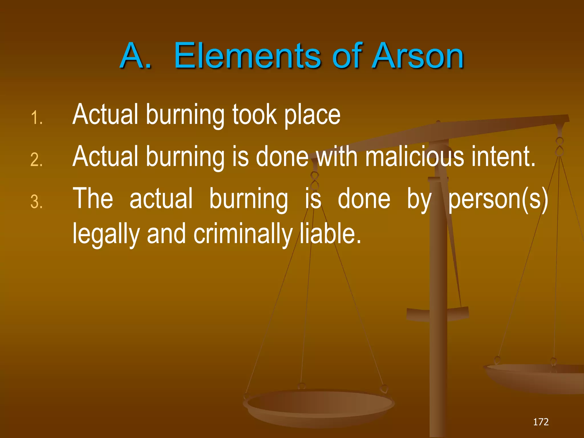 172
A. Elements of Arson
1. Actual burning took place
2. Actual burning is done with malicious intent.
3. The actual burning is done by person(s)
legally and criminally liable.
 