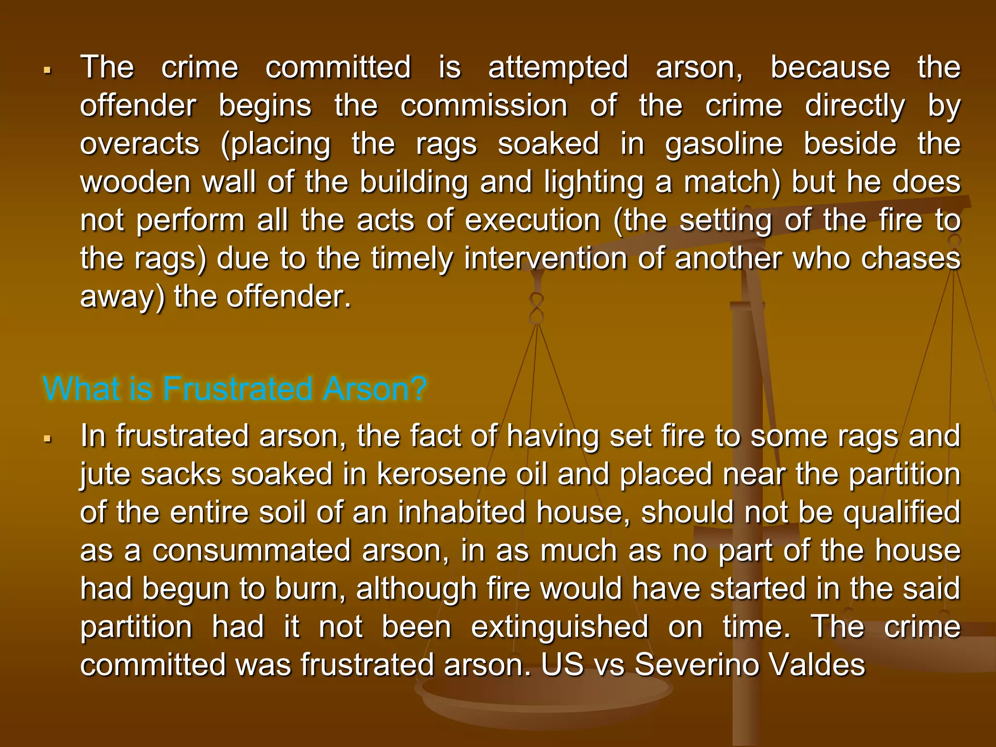  The crime committed is attempted arson, because the
offender begins the commission of the crime directly by
overacts (placing the rags soaked in gasoline beside the
wooden wall of the building and lighting a match) but he does
not perform all the acts of execution (the setting of the fire to
the rags) due to the timely intervention of another who chases
away) the offender.
What is Frustrated Arson?
 In frustrated arson, the fact of having set fire to some rags and
jute sacks soaked in kerosene oil and placed near the partition
of the entire soil of an inhabited house, should not be qualified
as a consummated arson, in as much as no part of the house
had begun to burn, although fire would have started in the said
partition had it not been extinguished on time. The crime
committed was frustrated arson. US vs Severino Valdes
 