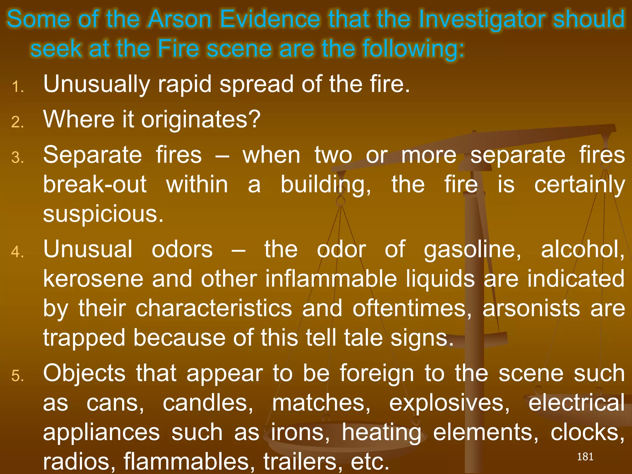 Some of the Arson Evidence that the Investigator should
seek at the Fire scene are the following:
1. Unusually rapid spread of the fire.
2. Where it originates?
3. Separate fires – when two or more separate fires
break-out within a building, the fire is certainly
suspicious.
4. Unusual odors – the odor of gasoline, alcohol,
kerosene and other inflammable liquids are indicated
by their characteristics and oftentimes, arsonists are
trapped because of this tell tale signs.
5. Objects that appear to be foreign to the scene such
as cans, candles, matches, explosives, electrical
appliances such as irons, heating elements, clocks,
radios, flammables, trailers, etc. 181
 