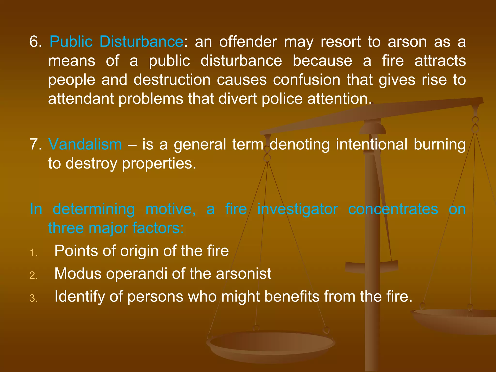 6. Public Disturbance: an offender may resort to arson as a
means of a public disturbance because a fire attracts
people and destruction causes confusion that gives rise to
attendant problems that divert police attention.
7. Vandalism – is a general term denoting intentional burning
to destroy properties.
In determining motive, a fire investigator concentrates on
three major factors:
1. Points of origin of the fire
2. Modus operandi of the arsonist
3. Identify of persons who might benefits from the fire.
 