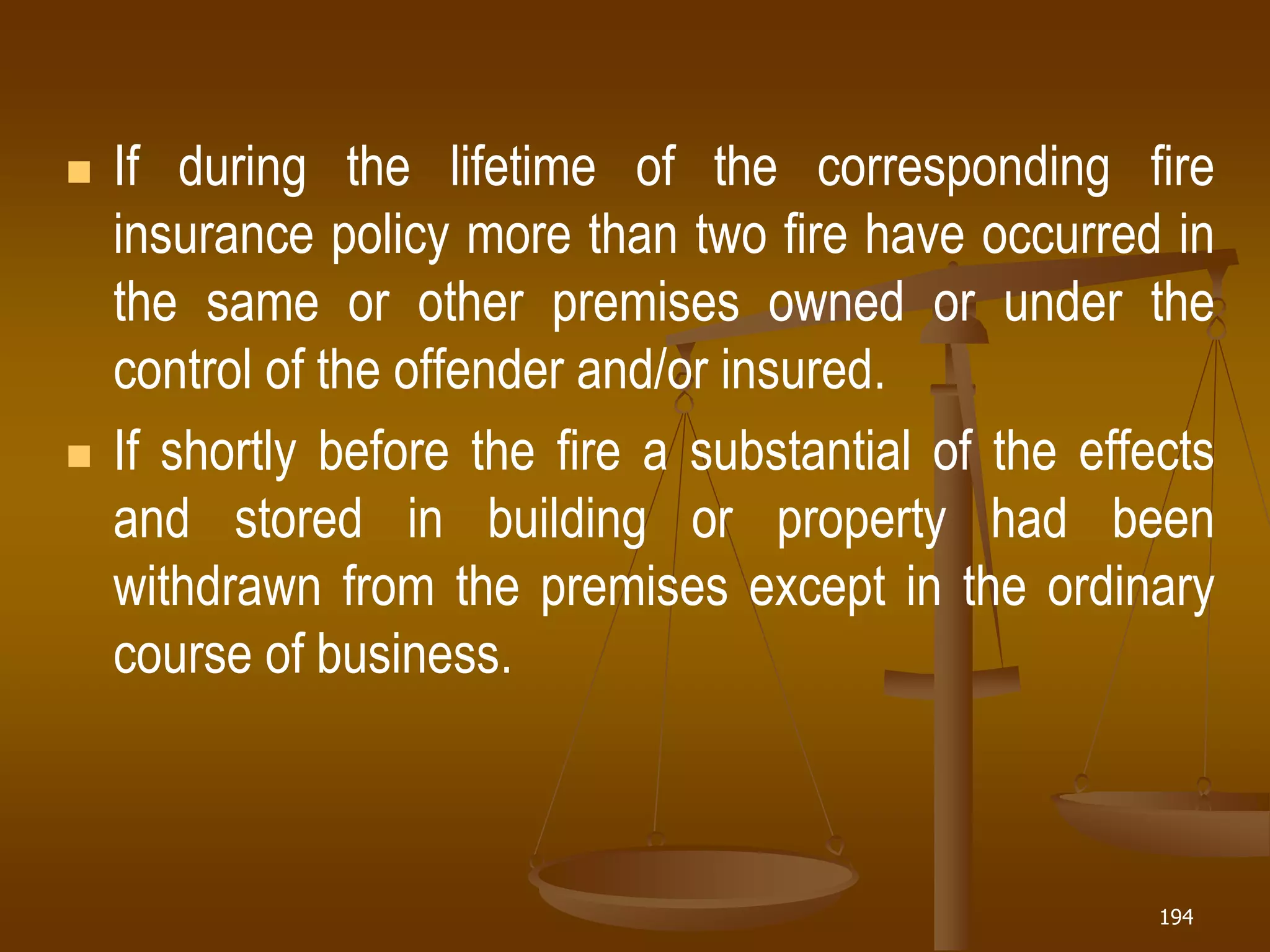 194
 If during the lifetime of the corresponding fire
insurance policy more than two fire have occurred in
the same or other premises owned or under the
control of the offender and/or insured.
 If shortly before the fire a substantial of the effects
and stored in building or property had been
withdrawn from the premises except in the ordinary
course of business.
 