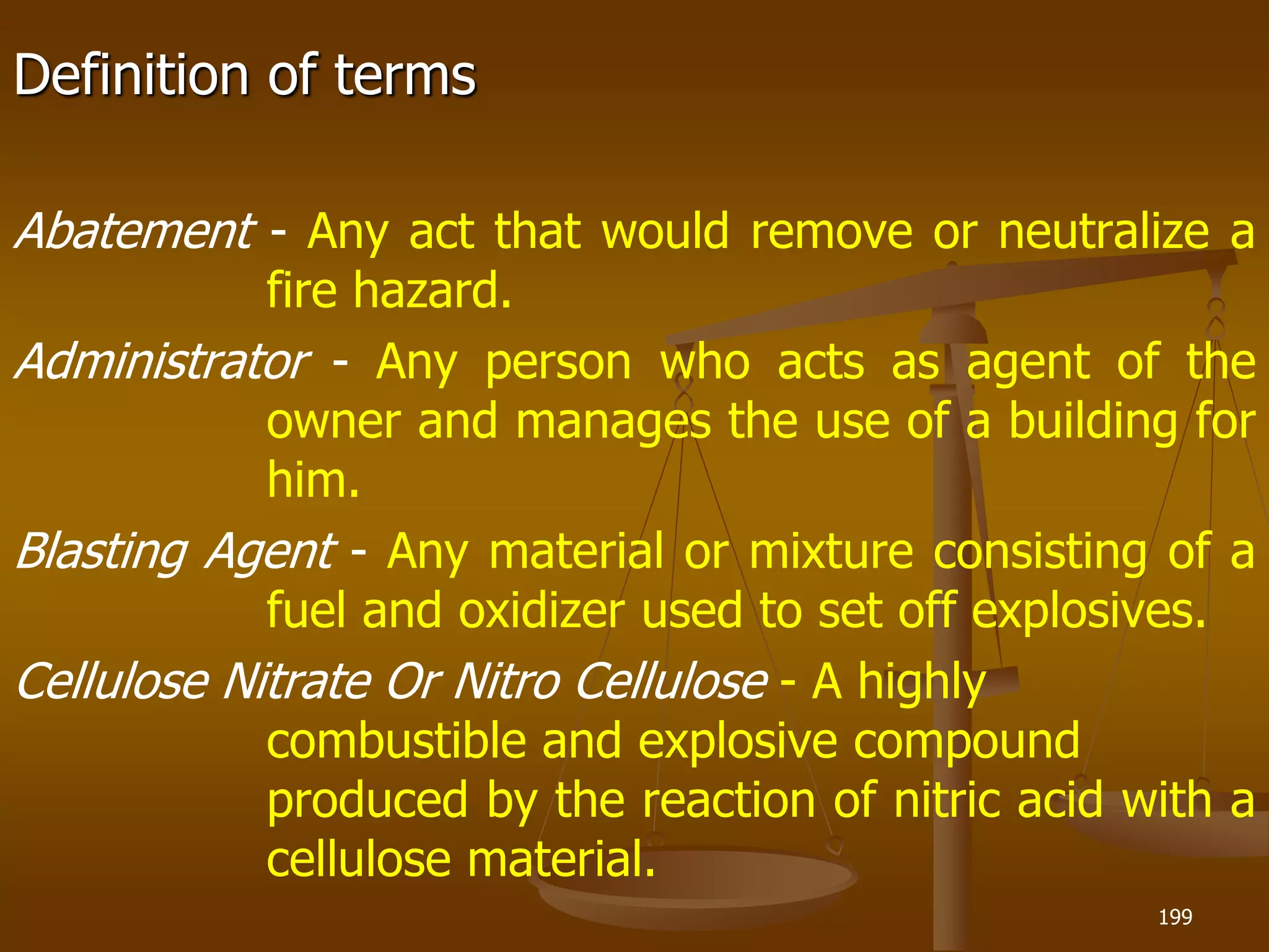 Definition of terms
Abatement - Any act that would remove or neutralize a
fire hazard.
Administrator - Any person who acts as agent of the
owner and manages the use of a building for
him.
Blasting Agent - Any material or mixture consisting of a
fuel and oxidizer used to set off explosives.
Cellulose Nitrate Or Nitro Cellulose - A highly
combustible and explosive compound
produced by the reaction of nitric acid with a
cellulose material.
199
 