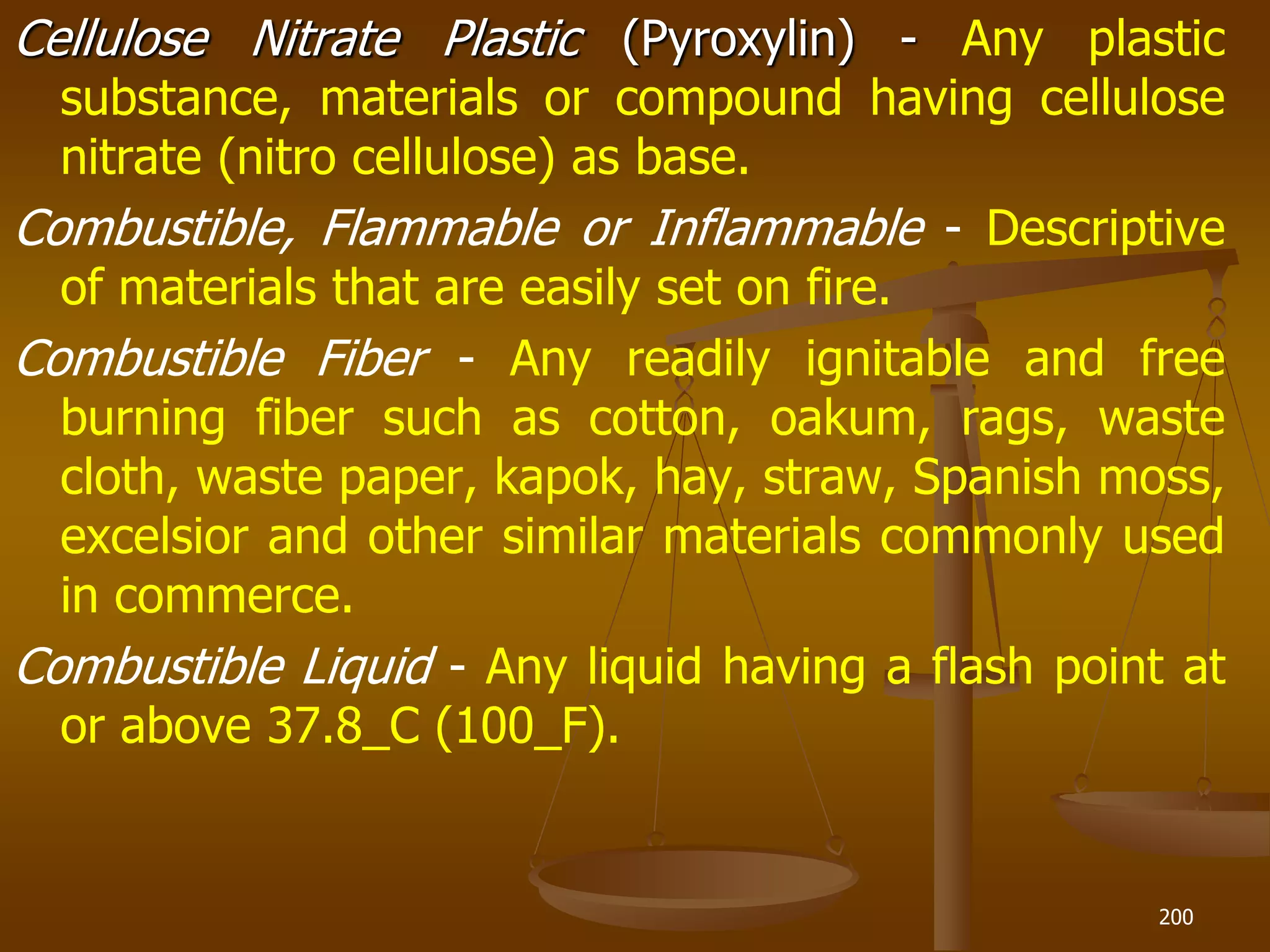 Cellulose Nitrate Plastic (Pyroxylin) - Any plastic
substance, materials or compound having cellulose
nitrate (nitro cellulose) as base.
Combustible, Flammable or Inflammable - Descriptive
of materials that are easily set on fire.
Combustible Fiber - Any readily ignitable and free
burning fiber such as cotton, oakum, rags, waste
cloth, waste paper, kapok, hay, straw, Spanish moss,
excelsior and other similar materials commonly used
in commerce.
Combustible Liquid - Any liquid having a flash point at
or above 37.8_C (100_F).
200
 