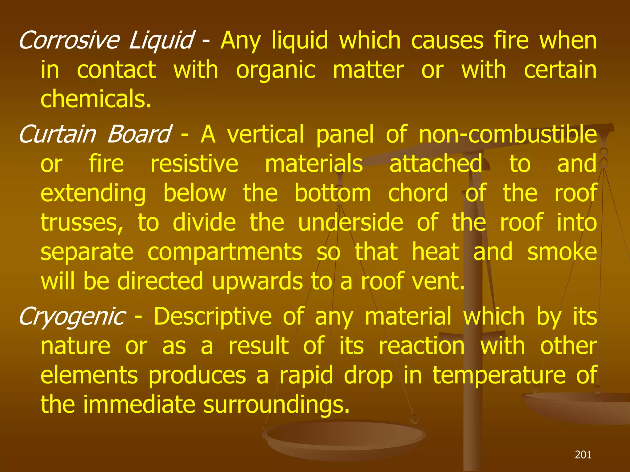Corrosive Liquid - Any liquid which causes fire when
in contact with organic matter or with certain
chemicals.
Curtain Board - A vertical panel of non-combustible
or fire resistive materials attached to and
extending below the bottom chord of the roof
trusses, to divide the underside of the roof into
separate compartments so that heat and smoke
will be directed upwards to a roof vent.
Cryogenic - Descriptive of any material which by its
nature or as a result of its reaction with other
elements produces a rapid drop in temperature of
the immediate surroundings.
201
 