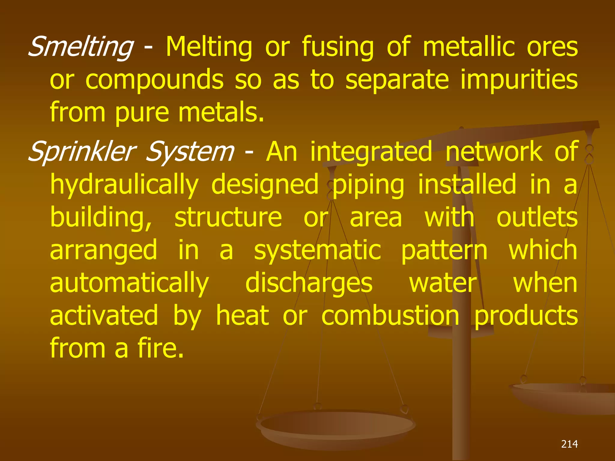 Smelting - Melting or fusing of metallic ores
or compounds so as to separate impurities
from pure metals.
Sprinkler System - An integrated network of
hydraulically designed piping installed in a
building, structure or area with outlets
arranged in a systematic pattern which
automatically discharges water when
activated by heat or combustion products
from a fire.
214
 