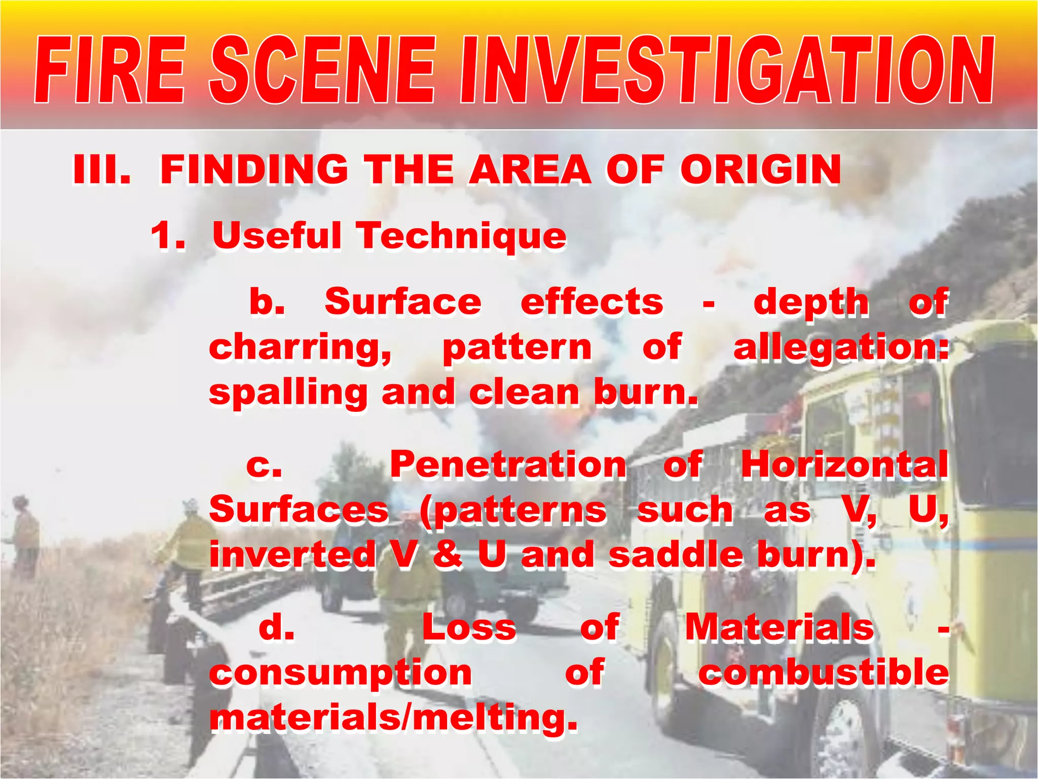 1. Useful Technique
b. Surface effects - depth of
charring, pattern of allegation:
spalling and clean burn.
c. Penetration of Horizontal
Surfaces (patterns such as V, U,
inverted V & U and saddle burn).
d. Loss of Materials -
consumption of combustible
materials/melting.
III. FINDING THE AREA OF ORIGIN
 