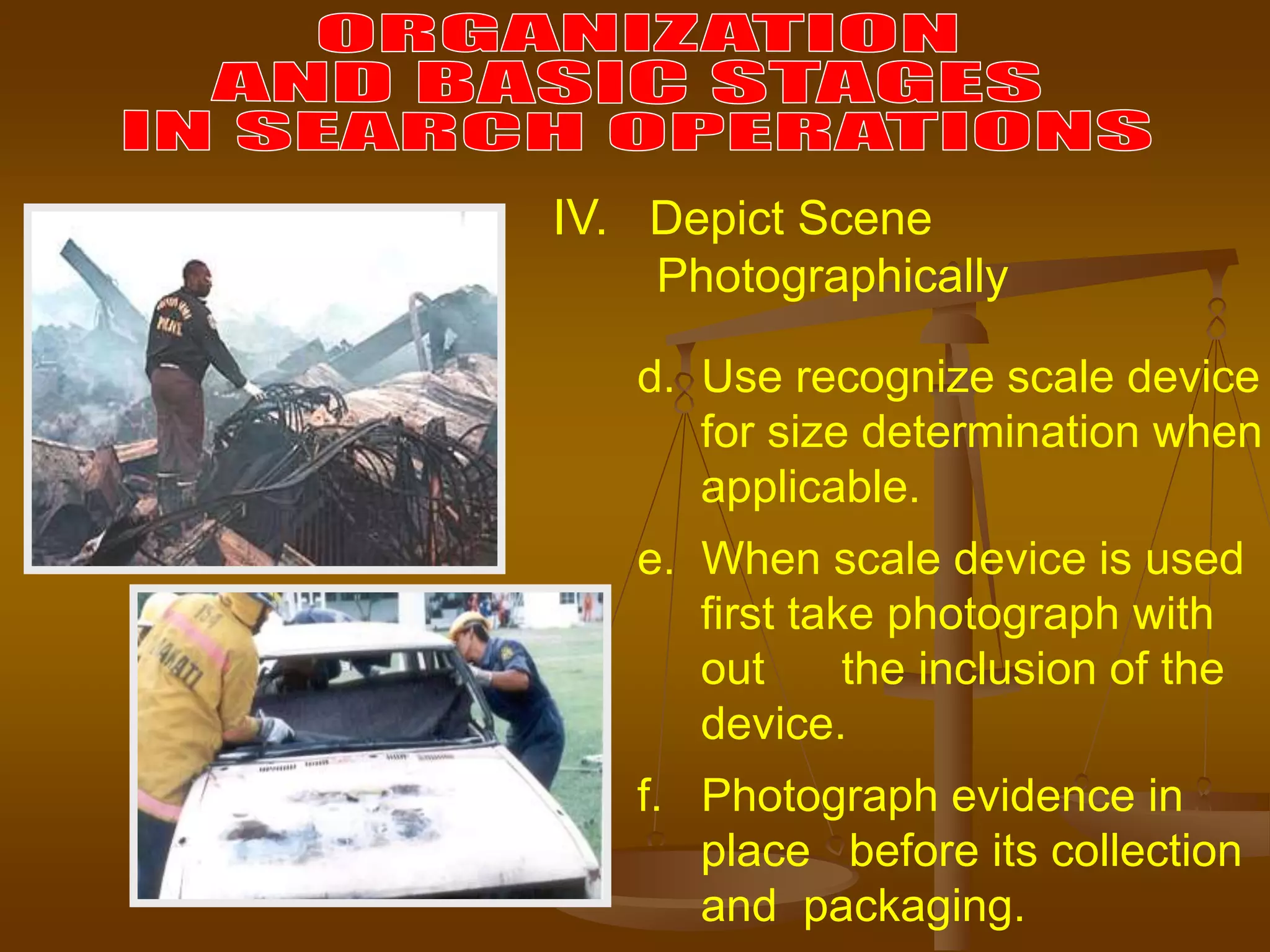 d. Use recognize scale device
for size determination when
applicable.
e. When scale device is used
first take photograph with
out the inclusion of the
device.
f. Photograph evidence in
place before its collection
and packaging.
IV. Depict Scene
Photographically
 