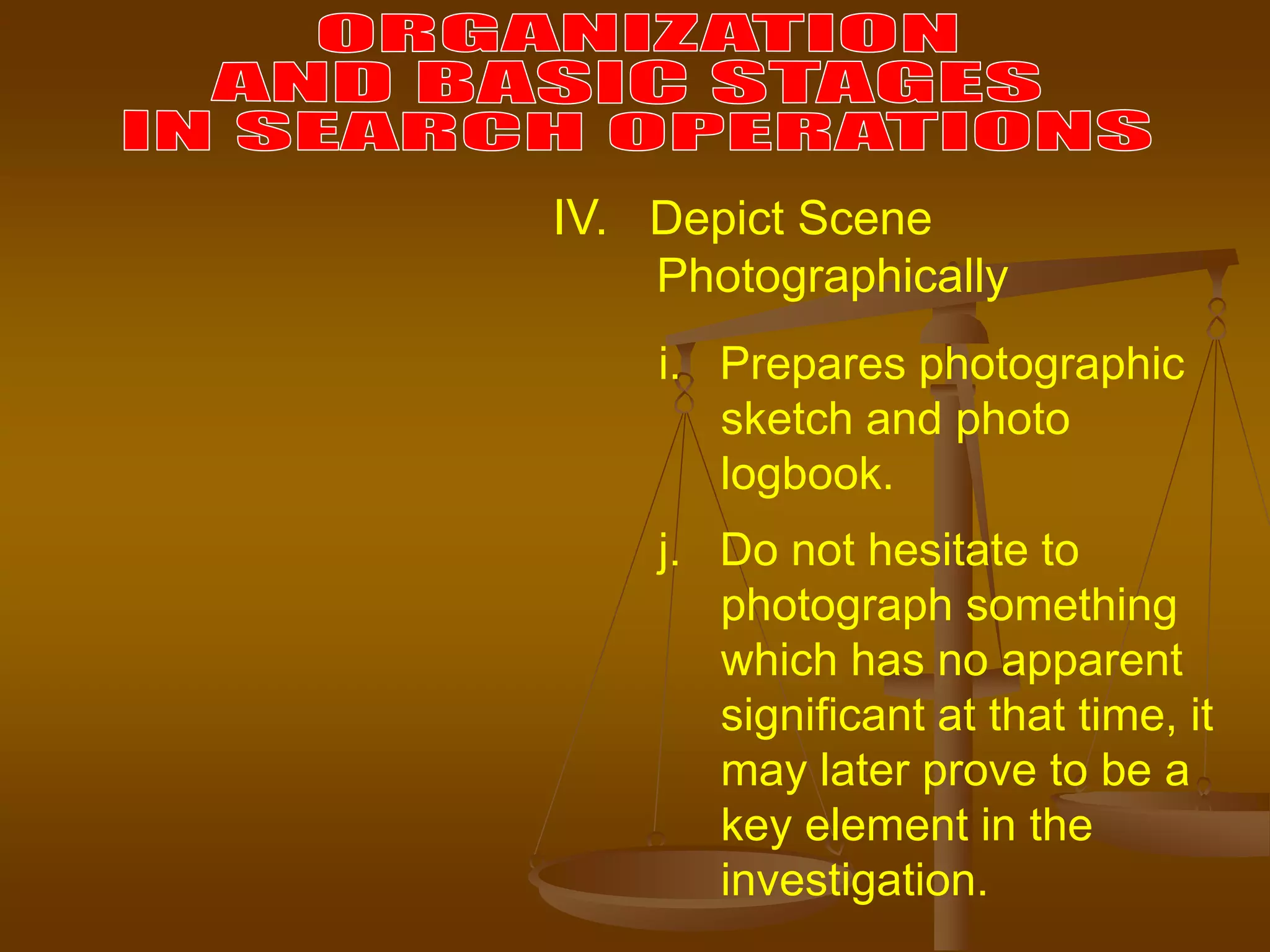 i. Prepares photographic
sketch and photo
logbook.
j. Do not hesitate to
photograph something
which has no apparent
significant at that time, it
may later prove to be a
key element in the
investigation.
IV. Depict Scene
Photographically
 