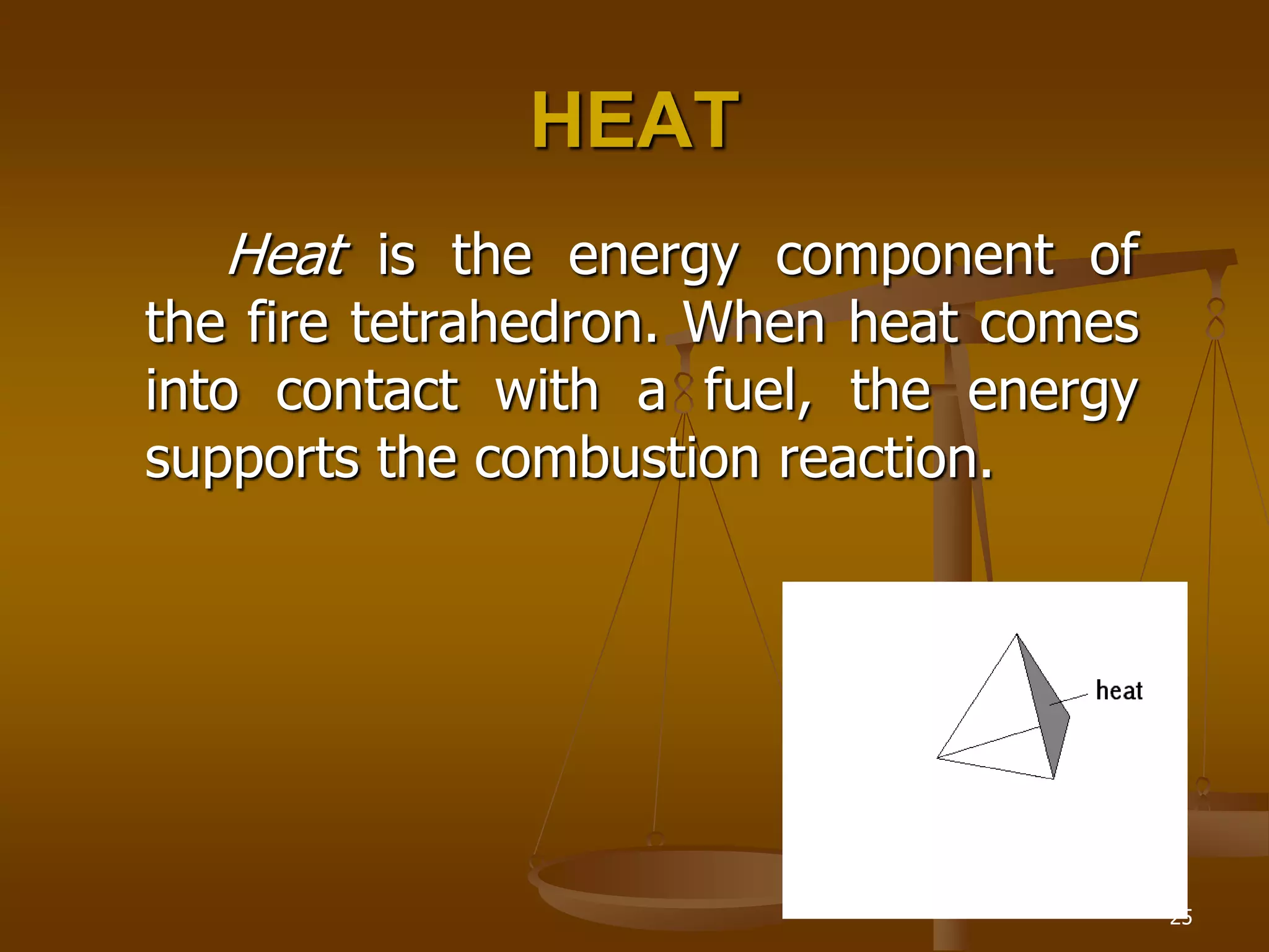 25
HEAT
Heat is the energy component of
the fire tetrahedron. When heat comes
into contact with a fuel, the energy
supports the combustion reaction.
 