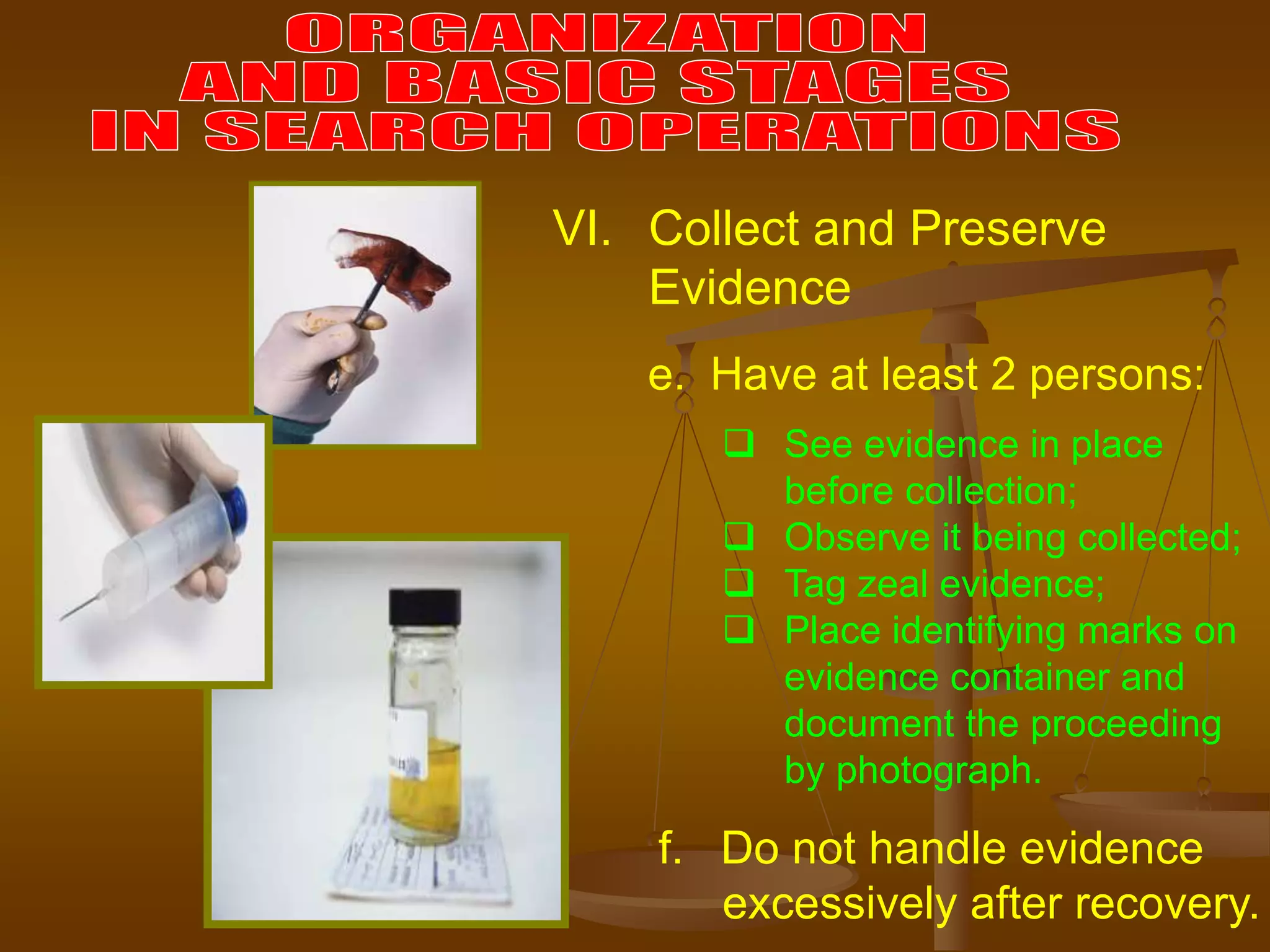e. Have at least 2 persons:
VI. Collect and Preserve
Evidence
 See evidence in place
before collection;
 Observe it being collected;
 Tag zeal evidence;
 Place identifying marks on
evidence container and
document the proceeding
by photograph.
f. Do not handle evidence
excessively after recovery.
 