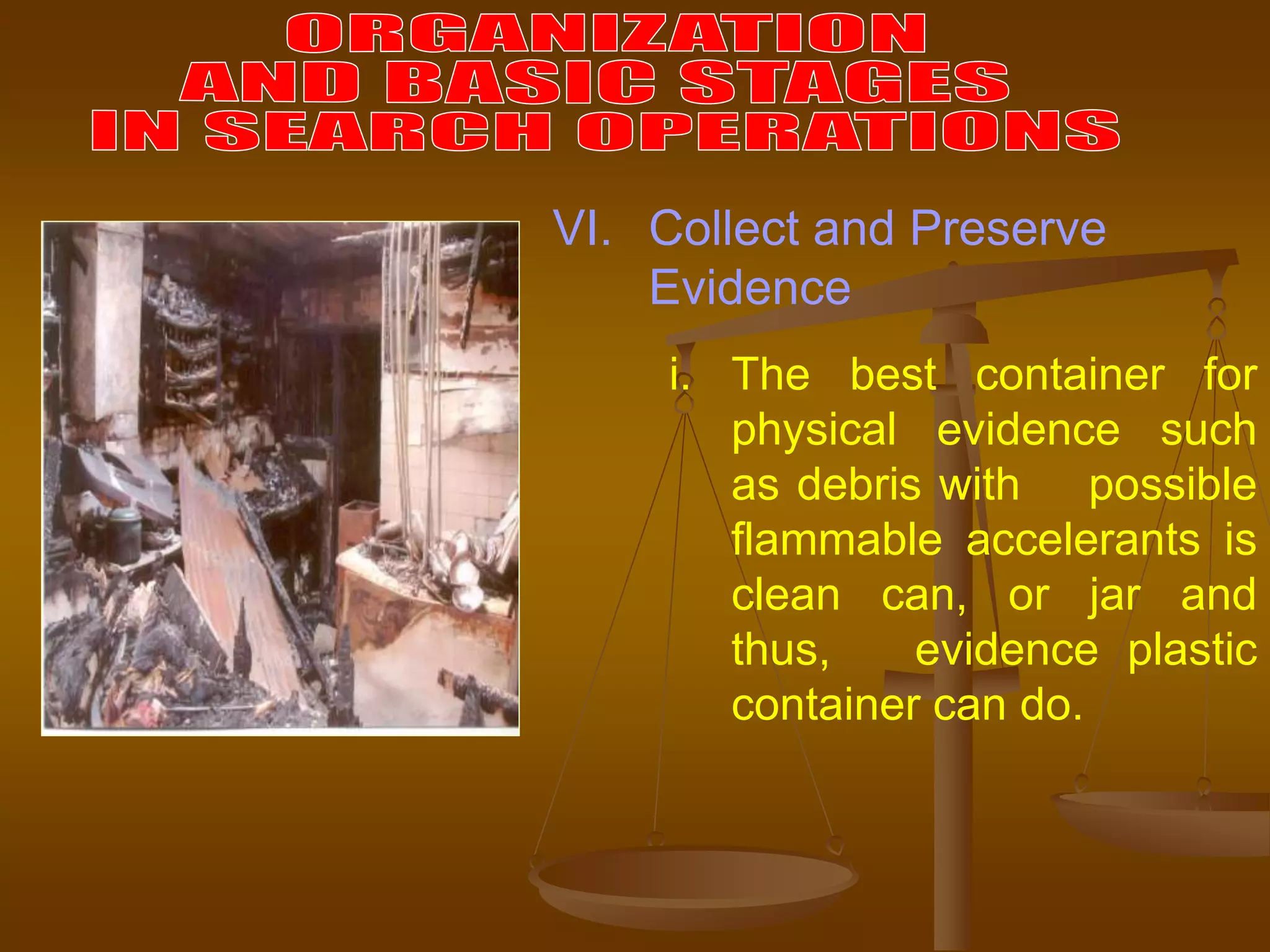 i. The best container for
physical evidence such
as debris with possible
flammable accelerants is
clean can, or jar and
thus, evidence plastic
container can do.
VI. Collect and Preserve
Evidence
 