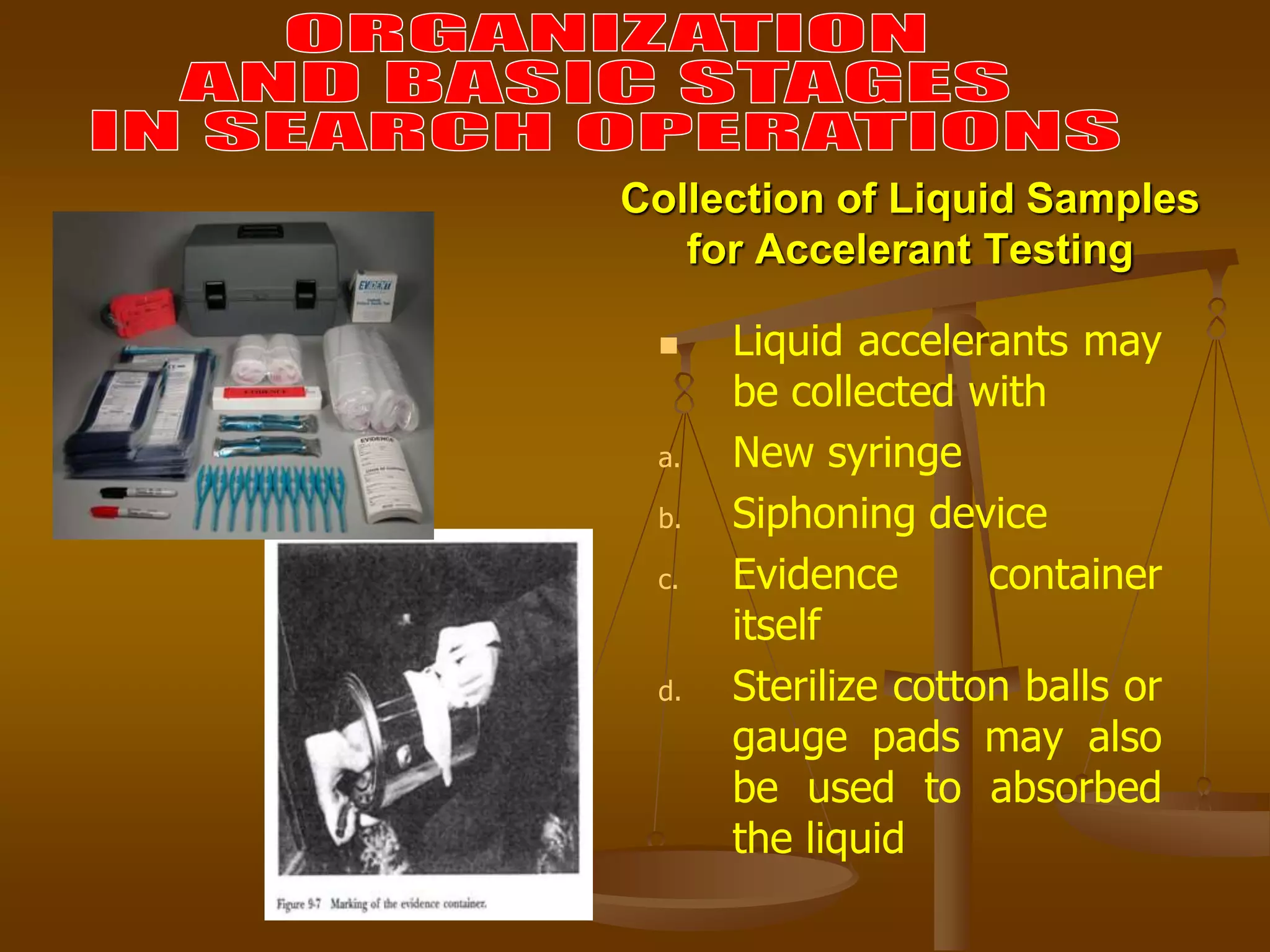 Collection of Liquid Samples
for Accelerant Testing
 Liquid accelerants may
be collected with
a. New syringe
b. Siphoning device
c. Evidence container
itself
d. Sterilize cotton balls or
gauge pads may also
be used to absorbed
the liquid
 