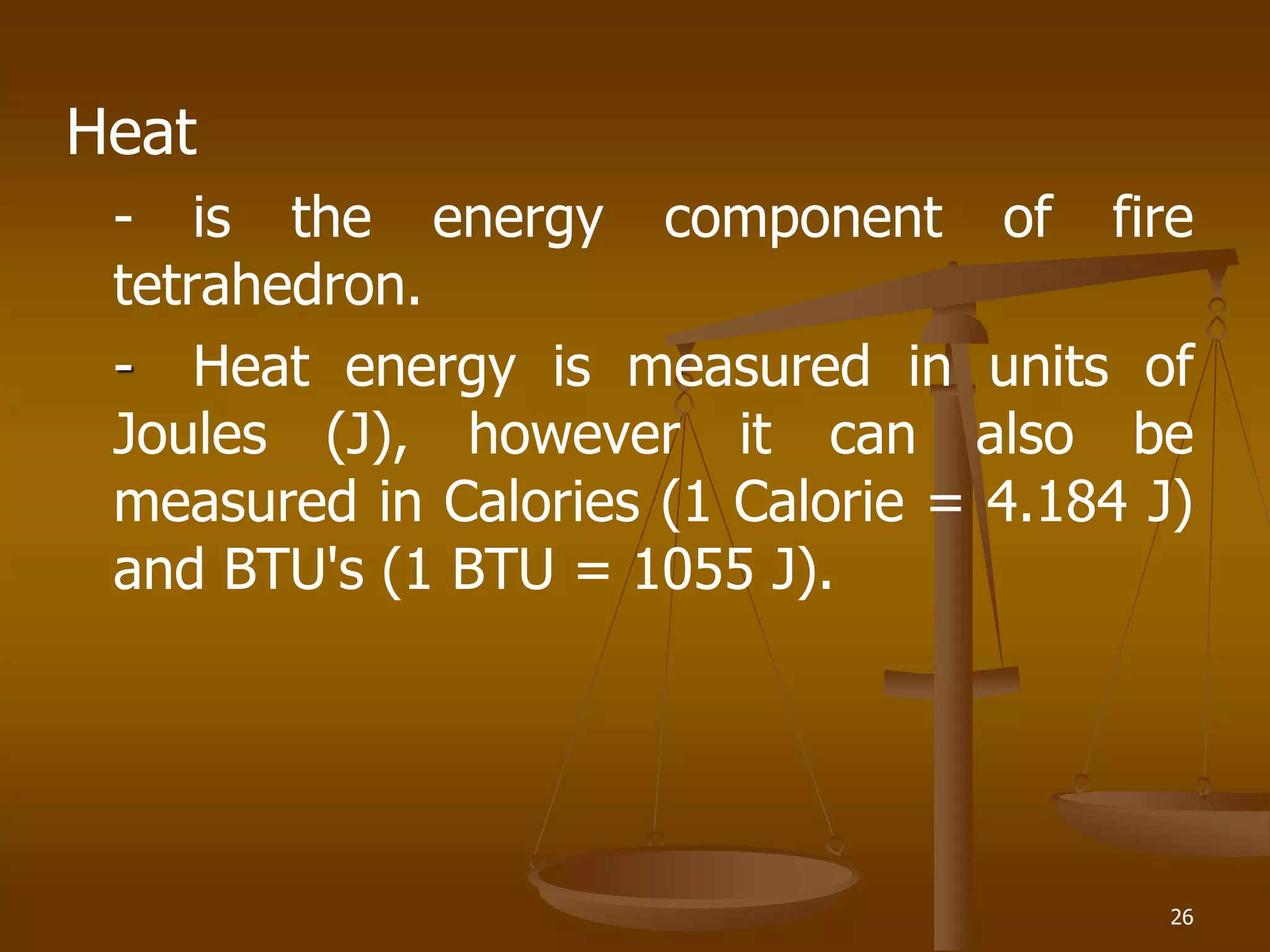 Heat
- is the energy component of fire
tetrahedron.
- Heat energy is measured in units of
Joules (J), however it can also be
measured in Calories (1 Calorie = 4.184 J)
and BTU's (1 BTU = 1055 J).
26
 