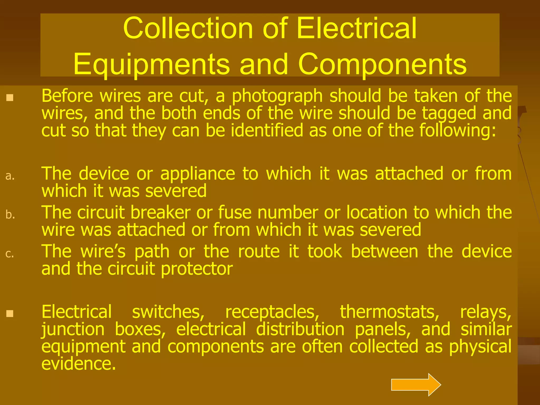 Collection of Electrical
Equipments and Components
 Before wires are cut, a photograph should be taken of the
wires, and the both ends of the wire should be tagged and
cut so that they can be identified as one of the following:
a. The device or appliance to which it was attached or from
which it was severed
b. The circuit breaker or fuse number or location to which the
wire was attached or from which it was severed
c. The wire’s path or the route it took between the device
and the circuit protector
 Electrical switches, receptacles, thermostats, relays,
junction boxes, electrical distribution panels, and similar
equipment and components are often collected as physical
evidence.
 