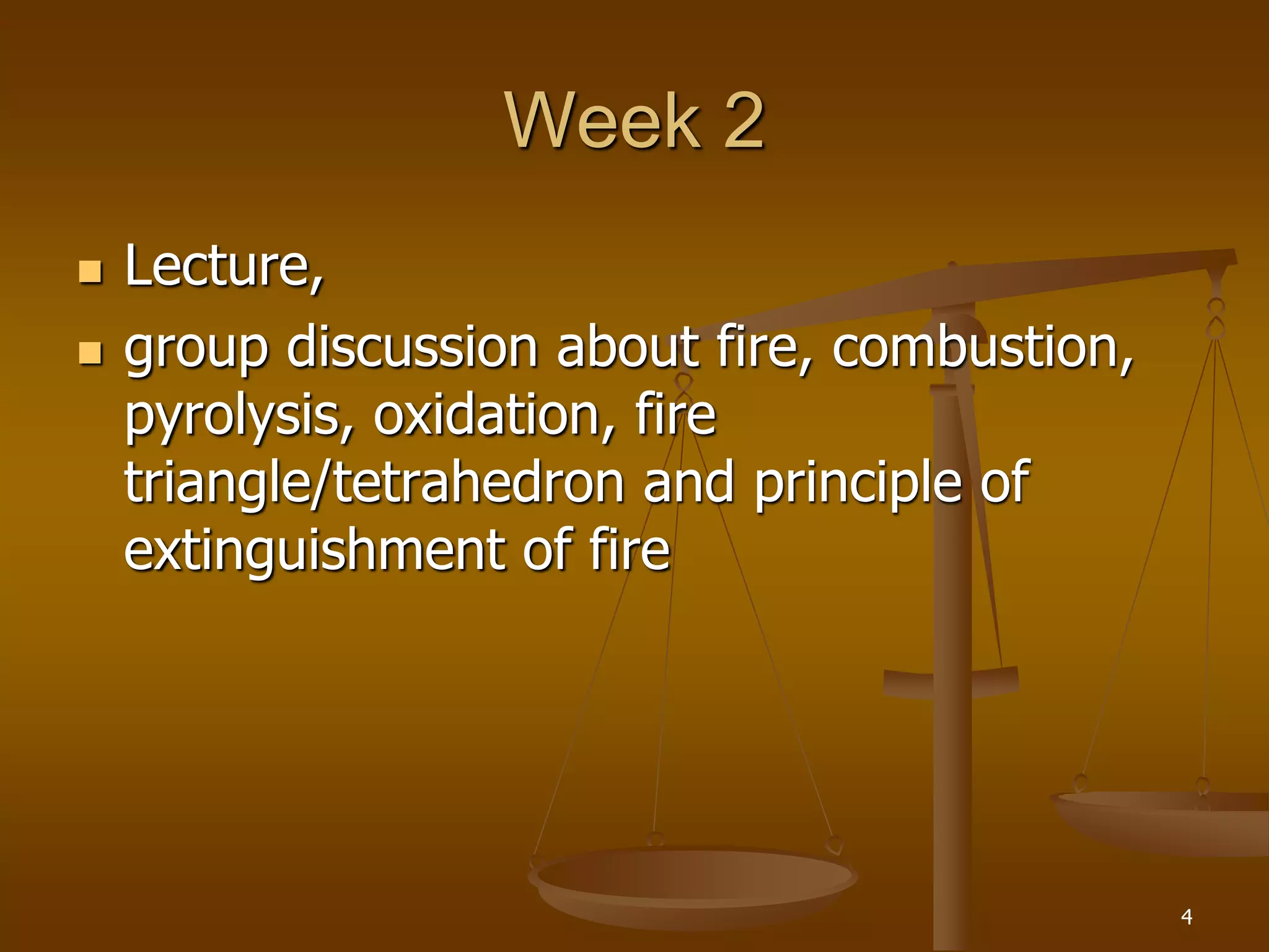 Week 2
 Lecture,
 group discussion about fire, combustion,
pyrolysis, oxidation, fire
triangle/tetrahedron and principle of
extinguishment of fire
4
 