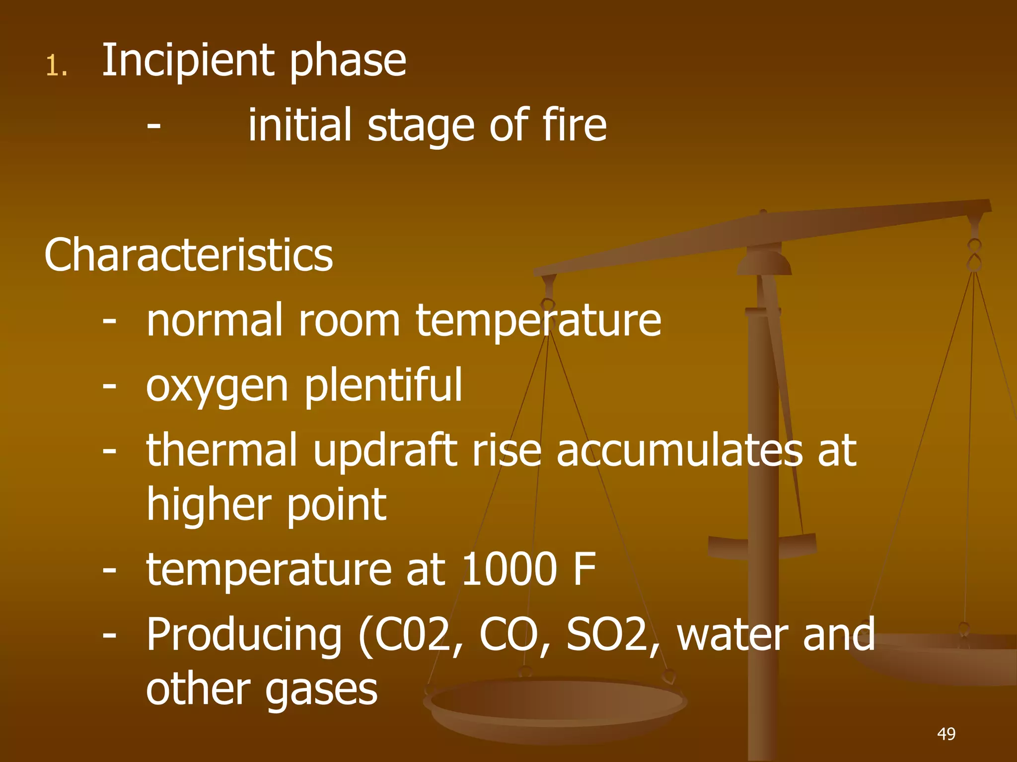 1. Incipient phase
- initial stage of fire
Characteristics
- normal room temperature
- oxygen plentiful
- thermal updraft rise accumulates at
higher point
- temperature at 1000 F
- Producing (C02, CO, SO2, water and
other gases
49
 