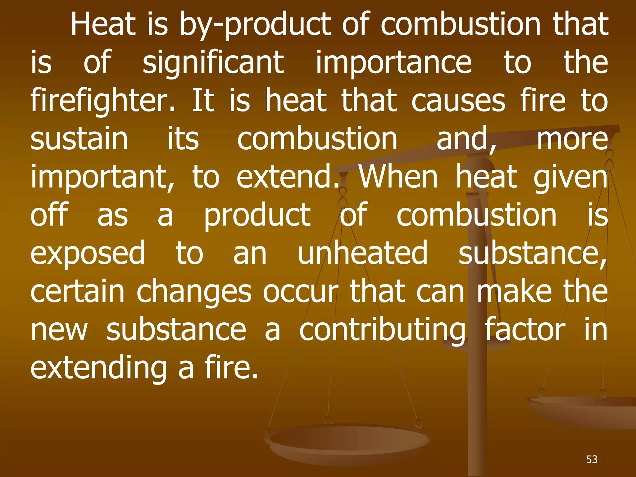 53
Heat is by-product of combustion that
is of significant importance to the
firefighter. It is heat that causes fire to
sustain its combustion and, more
important, to extend. When heat given
off as a product of combustion is
exposed to an unheated substance,
certain changes occur that can make the
new substance a contributing factor in
extending a fire.
 
