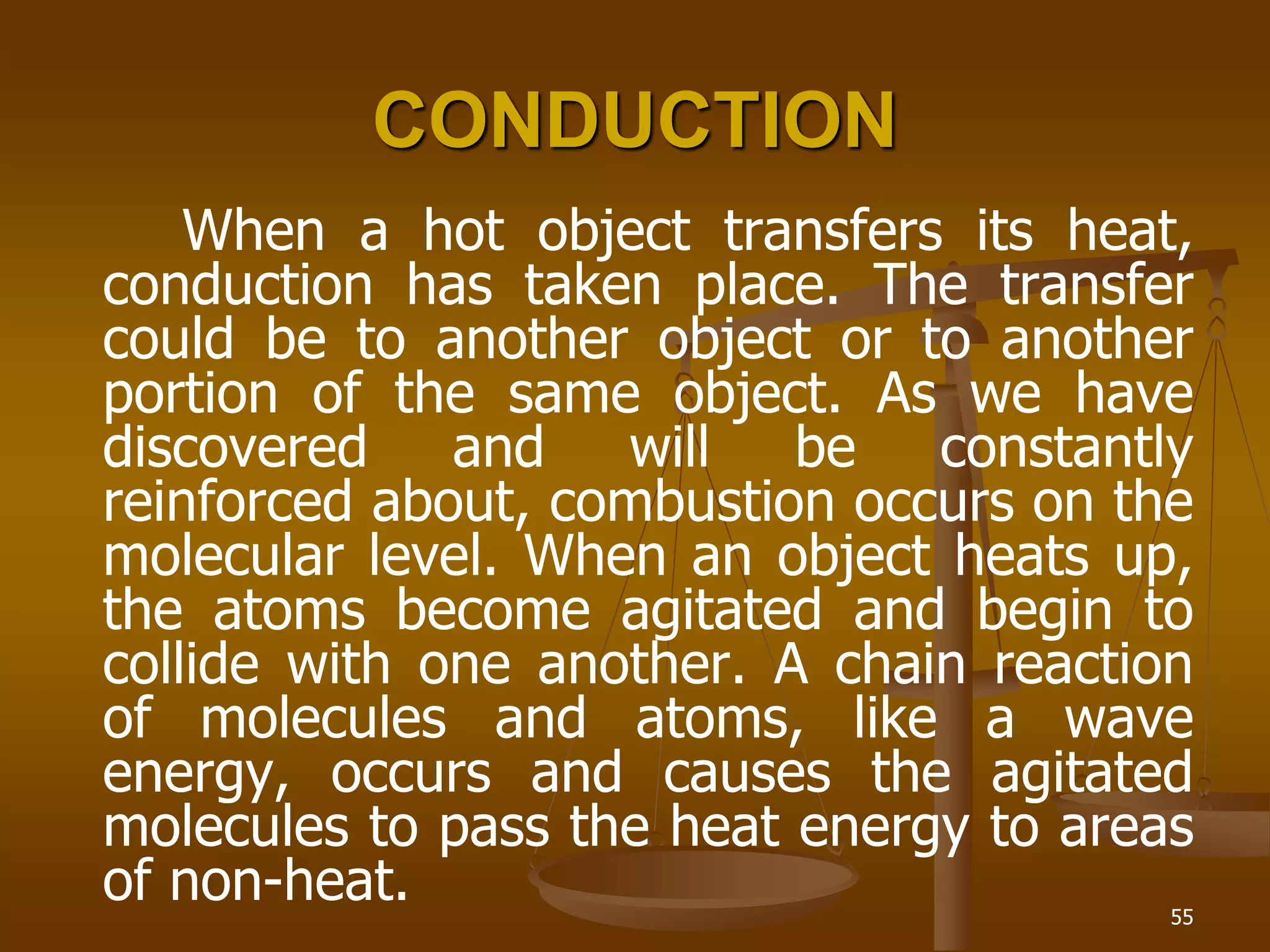 55
CONDUCTION
When a hot object transfers its heat,
conduction has taken place. The transfer
could be to another object or to another
portion of the same object. As we have
discovered and will be constantly
reinforced about, combustion occurs on the
molecular level. When an object heats up,
the atoms become agitated and begin to
collide with one another. A chain reaction
of molecules and atoms, like a wave
energy, occurs and causes the agitated
molecules to pass the heat energy to areas
of non-heat.
 