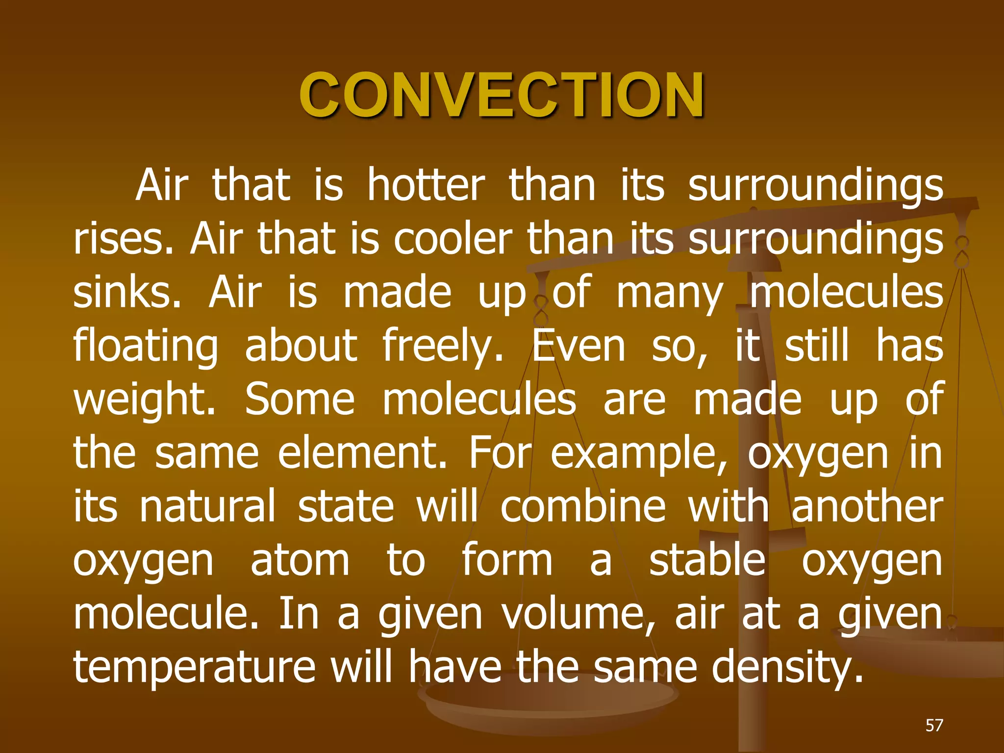 57
CONVECTION
Air that is hotter than its surroundings
rises. Air that is cooler than its surroundings
sinks. Air is made up of many molecules
floating about freely. Even so, it still has
weight. Some molecules are made up of
the same element. For example, oxygen in
its natural state will combine with another
oxygen atom to form a stable oxygen
molecule. In a given volume, air at a given
temperature will have the same density.
 
