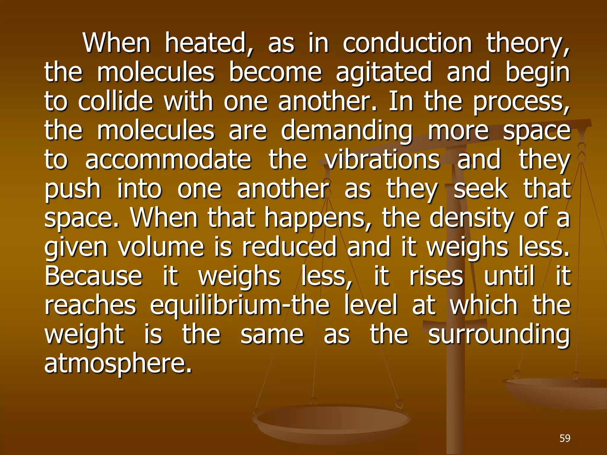 59
When heated, as in conduction theory,
the molecules become agitated and begin
to collide with one another. In the process,
the molecules are demanding more space
to accommodate the vibrations and they
push into one another as they seek that
space. When that happens, the density of a
given volume is reduced and it weighs less.
Because it weighs less, it rises until it
reaches equilibrium-the level at which the
weight is the same as the surrounding
atmosphere.
 