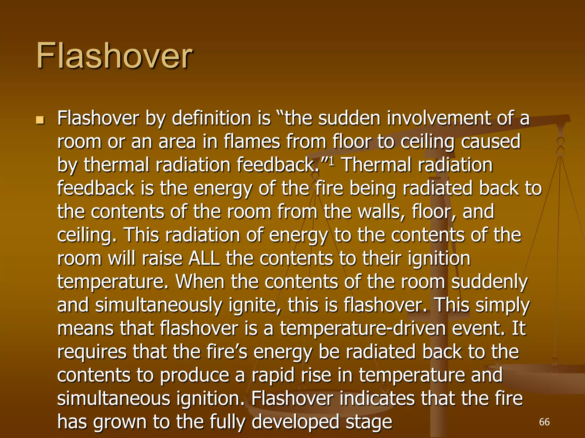 Flashover
 Flashover by definition is “the sudden involvement of a
room or an area in flames from floor to ceiling caused
by thermal radiation feedback.”1 Thermal radiation
feedback is the energy of the fire being radiated back to
the contents of the room from the walls, floor, and
ceiling. This radiation of energy to the contents of the
room will raise ALL the contents to their ignition
temperature. When the contents of the room suddenly
and simultaneously ignite, this is flashover. This simply
means that flashover is a temperature-driven event. It
requires that the fire’s energy be radiated back to the
contents to produce a rapid rise in temperature and
simultaneous ignition. Flashover indicates that the fire
has grown to the fully developed stage 66
 