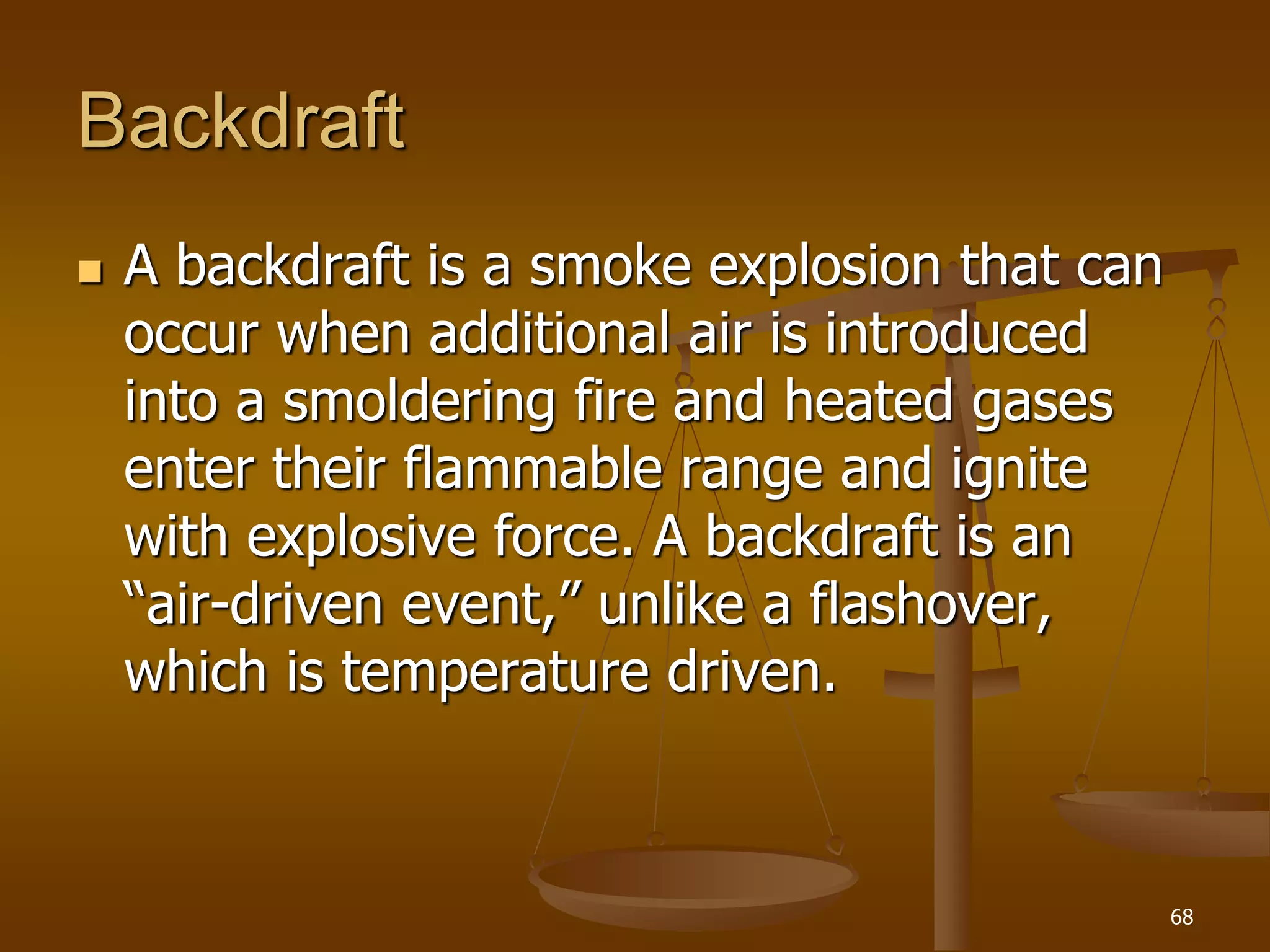 Backdraft
 A backdraft is a smoke explosion that can
occur when additional air is introduced
into a smoldering fire and heated gases
enter their flammable range and ignite
with explosive force. A backdraft is an
“air-driven event,” unlike a flashover,
which is temperature driven.
68
 