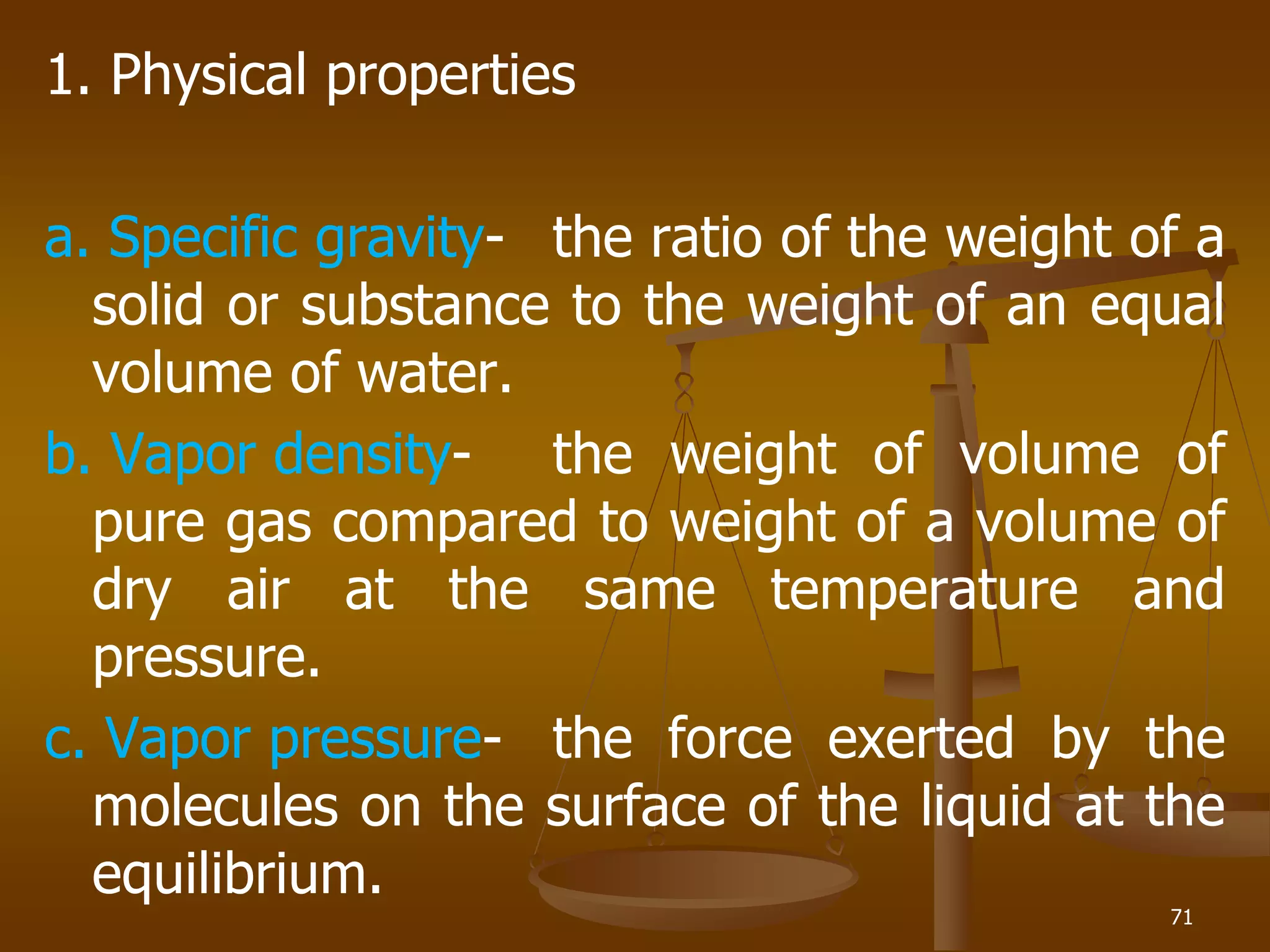 1. Physical properties
a. Specific gravity- the ratio of the weight of a
solid or substance to the weight of an equal
volume of water.
b. Vapor density- the weight of volume of
pure gas compared to weight of a volume of
dry air at the same temperature and
pressure.
c. Vapor pressure- the force exerted by the
molecules on the surface of the liquid at the
equilibrium.
71
 