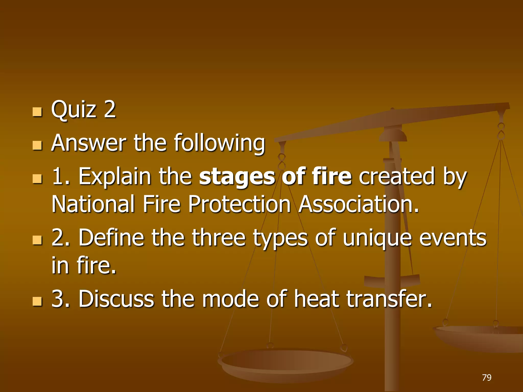  Quiz 2
 Answer the following
 1. Explain the stages of fire created by
National Fire Protection Association.
 2. Define the three types of unique events
in fire.
 3. Discuss the mode of heat transfer.
79
 