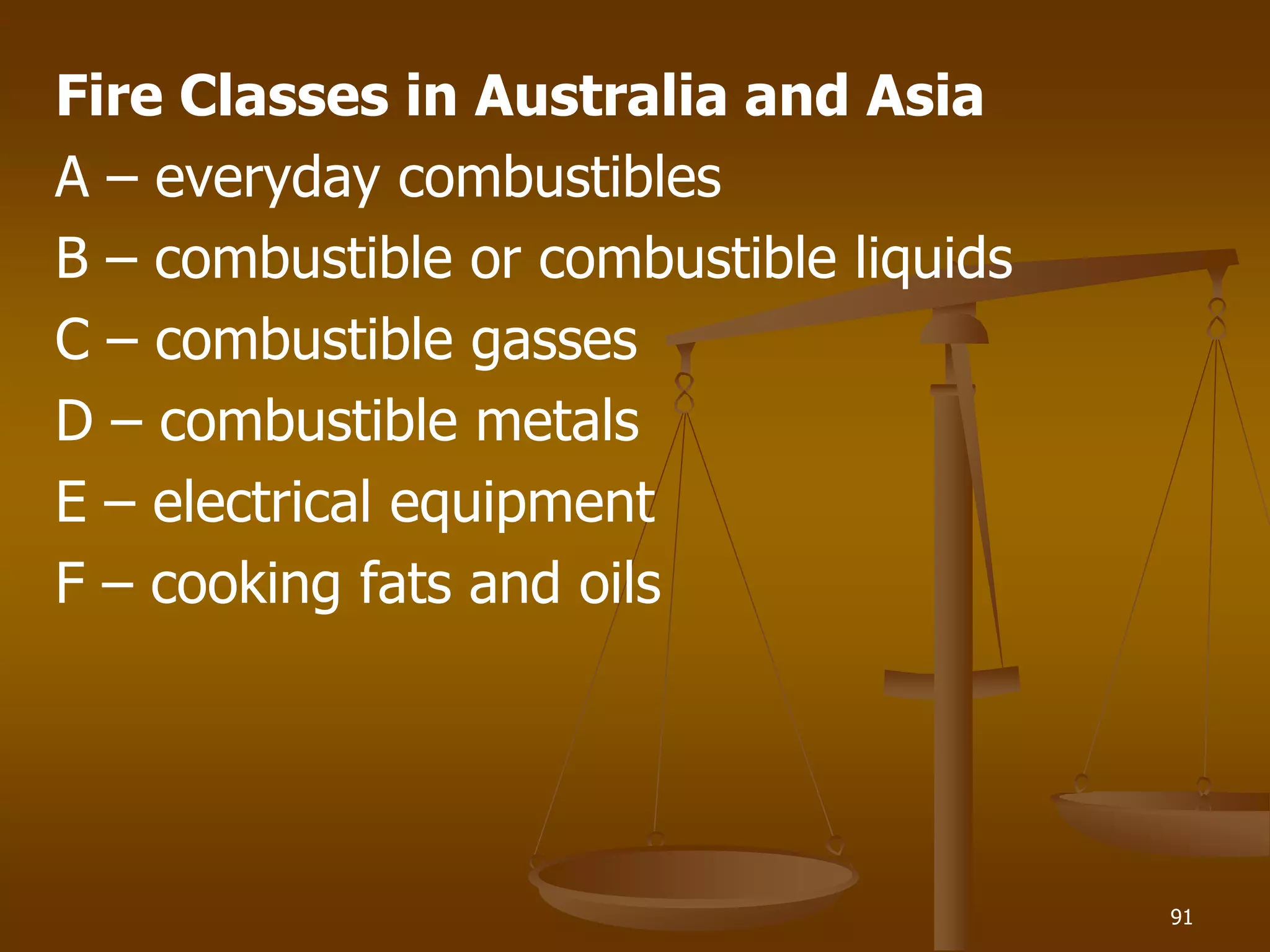 Fire Classes in Australia and Asia
A – everyday combustibles
B – combustible or combustible liquids
C – combustible gasses
D – combustible metals
E – electrical equipment
F – cooking fats and oils
91
 