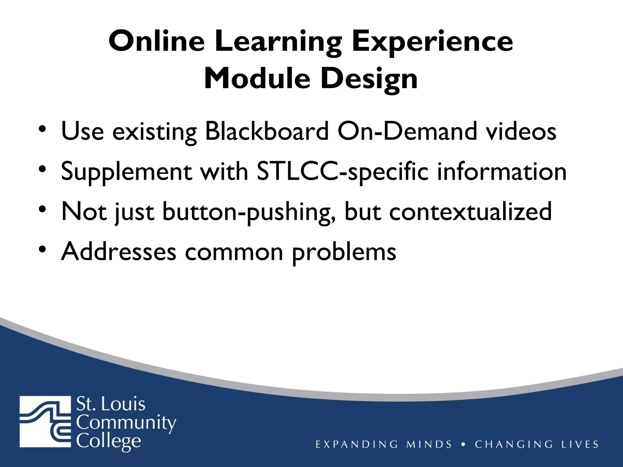 Online Learning Experience
Module Design
•
•
•
•

Use existing Blackboard On-Demand videos
Supplement with STLCC-specific information
Not just button-pushing, but contextualized
Addresses common problems

 