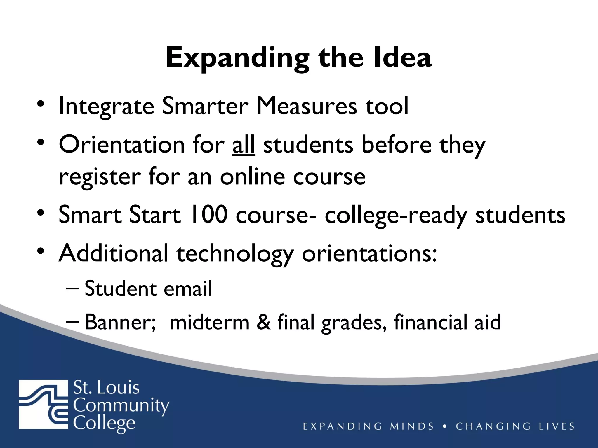 Expanding the Idea
• Integrate Smarter Measures tool
• Orientation for all students before they
register for an online course
• Smart Start 100 course- college-ready students
• Additional technology orientations:
– Student email
– Banner; midterm & final grades, financial aid

 