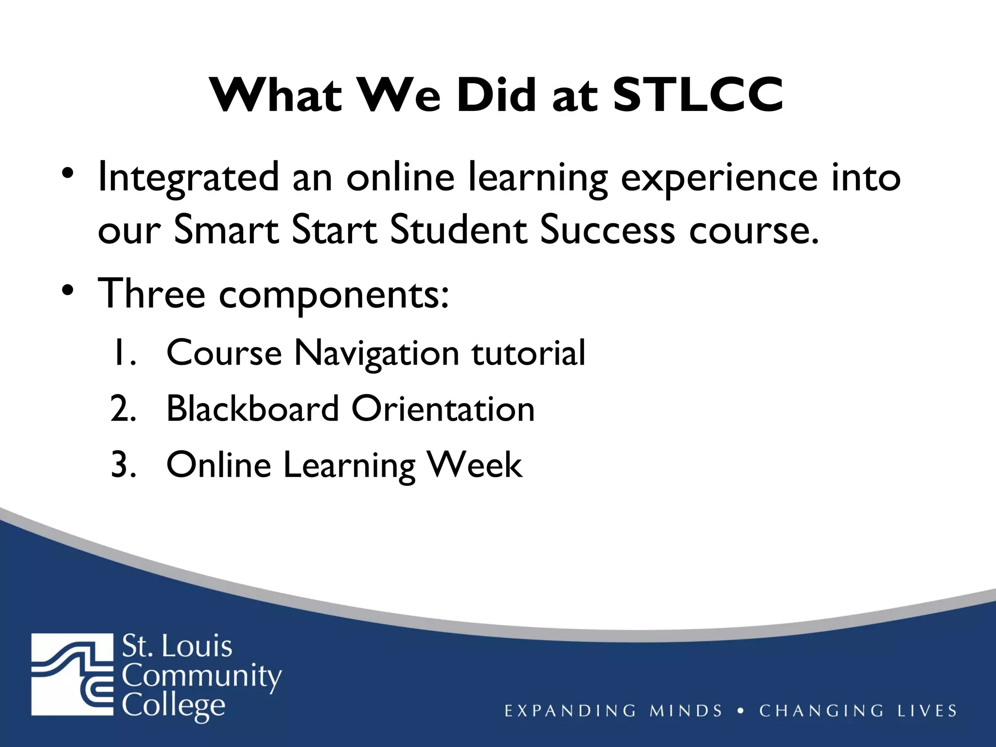 What We Did at STLCC
• Integrated an online learning experience into
our Smart Start Student Success course.
• Three components:
1. Course Navigation tutorial
2. Blackboard Orientation
3. Online Learning Week

 