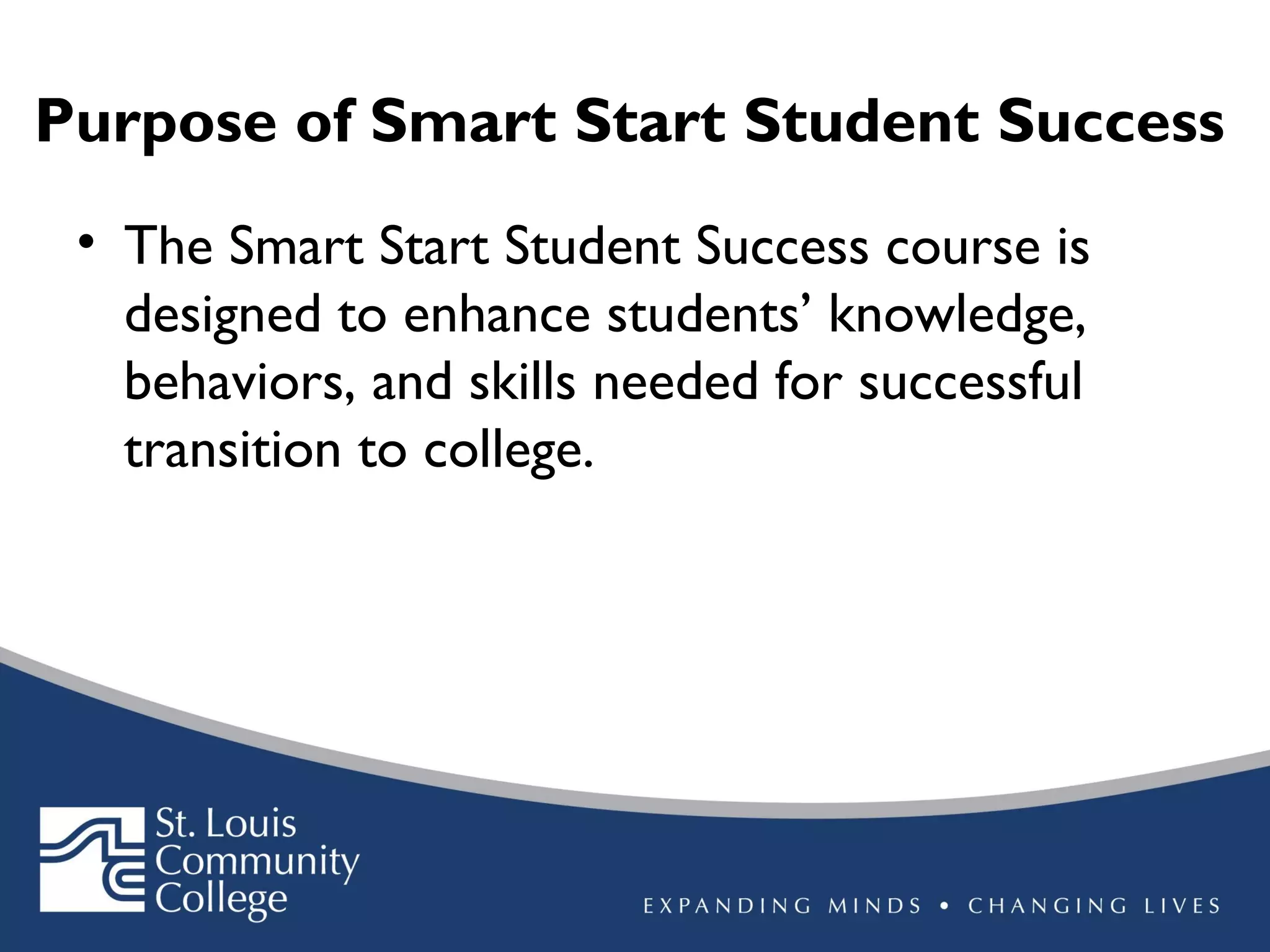 Purpose of Smart Start Student Success
• The Smart Start Student Success course is
designed to enhance students’ knowledge,
behaviors, and skills needed for successful
transition to college.

 