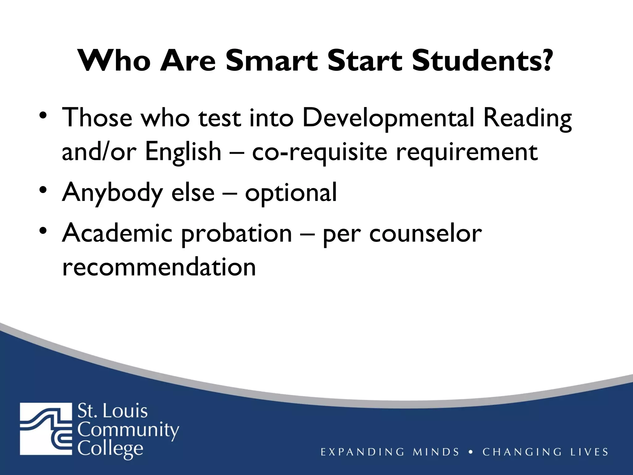 Who Are Smart Start Students?
• Those who test into Developmental Reading
and/or English – co-requisite requirement
• Anybody else – optional
• Academic probation – per counselor
recommendation

 