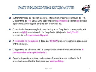 A transformada de Fourier Discreta é feita numericamente através da FFT.
O algoritmo da FFT utiliza uma sequência de N amostras do sinal x(t) obtidas
a partir das amostragem do sinal em intervalos Ts .
O resultado desta operação é uma sinal que na frequência corresponde a N
amostras Xd(f) num intervalo de frequência [0,fs] onde fs=1/Ts=2B
representa a frequência de Nyquist.
A resolução na frequência é dada por Δf=fs/N que corresponde à separação
entre amostras.
O algoritmo de cálculo da FFT é computacionalmente mais eficiente se N
corresponder a uma potência de 2.
Quando isso não acontece pode-se transformar N numa potência de 2
através de uma técnica designada por zero-padding.
2012/2013 6
 