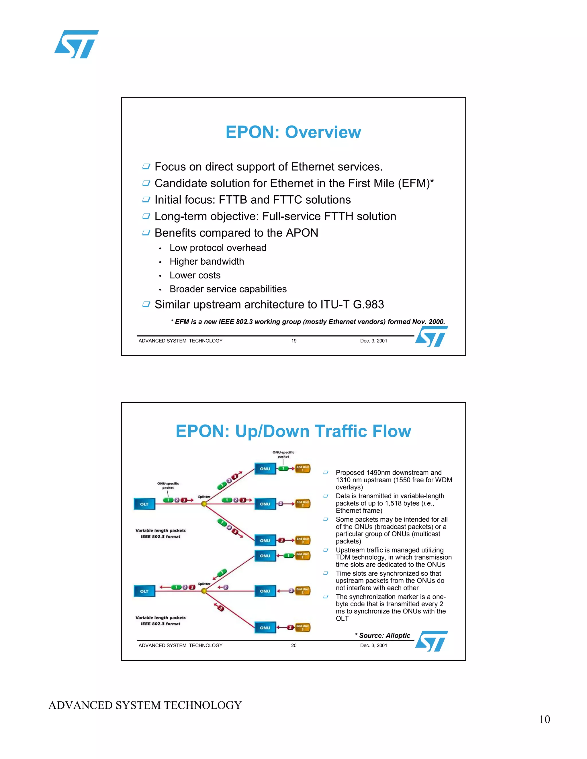 10
ADVANCED SYSTEM TECHNOLOGY
ADVANCED SYSTEM TECHNOLOGY 19 Dec. 3, 2001
EPON: Overview
Focus on direct support of Ethernet services.
Candidate solution for Ethernet in the First Mile (EFM)*
Initial focus: FTTB and FTTC solutions
Long-term objective: Full-service FTTH solution
Benefits compared to the APON
• Low protocol overhead
• Higher bandwidth
• Lower costs
• Broader service capabilities
Similar upstream architecture to ITU-T G.983
* EFM is a new IEEE 802.3 working group (mostly Ethernet vendors) formed Nov. 2000.
ADVANCED SYSTEM TECHNOLOGY 20 Dec. 3, 2001
EPON: Up/Down Traffic Flow
Proposed 1490nm downstream and
1310 nm upstream (1550 free for WDM
overlays)
Data is transmitted in variable-length
packets of up to 1,518 bytes (i.e.,
Ethernet frame)
Some packets may be intended for all
of the ONUs (broadcast packets) or a
particular group of ONUs (multicast
packets)
Upstream traffic is managed utilizing
TDM technology, in which transmission
time slots are dedicated to the ONUs
Time slots are synchronized so that
upstream packets from the ONUs do
not interfere with each other
The synchronization marker is a one-
byte code that is transmitted every 2
ms to synchronize the ONUs with the
OLT
* Source: Alloptic
 
