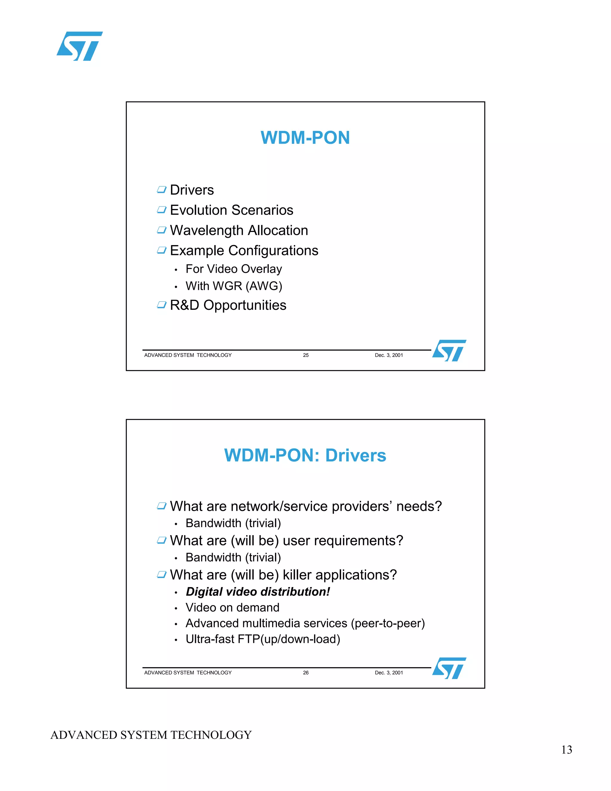 13
ADVANCED SYSTEM TECHNOLOGY
ADVANCED SYSTEM TECHNOLOGY 25 Dec. 3, 2001
WDM-PON
Drivers
Evolution Scenarios
Wavelength Allocation
Example Configurations
• For Video Overlay
• With WGR (AWG)
R&D Opportunities
ADVANCED SYSTEM TECHNOLOGY 26 Dec. 3, 2001
WDM-PON: Drivers
What are network/service providers’ needs?
• Bandwidth (trivial)
What are (will be) user requirements?
• Bandwidth (trivial)
What are (will be) killer applications?
• Digital video distribution!
• Video on demand
• Advanced multimedia services (peer-to-peer)
• Ultra-fast FTP(up/down-load)
 