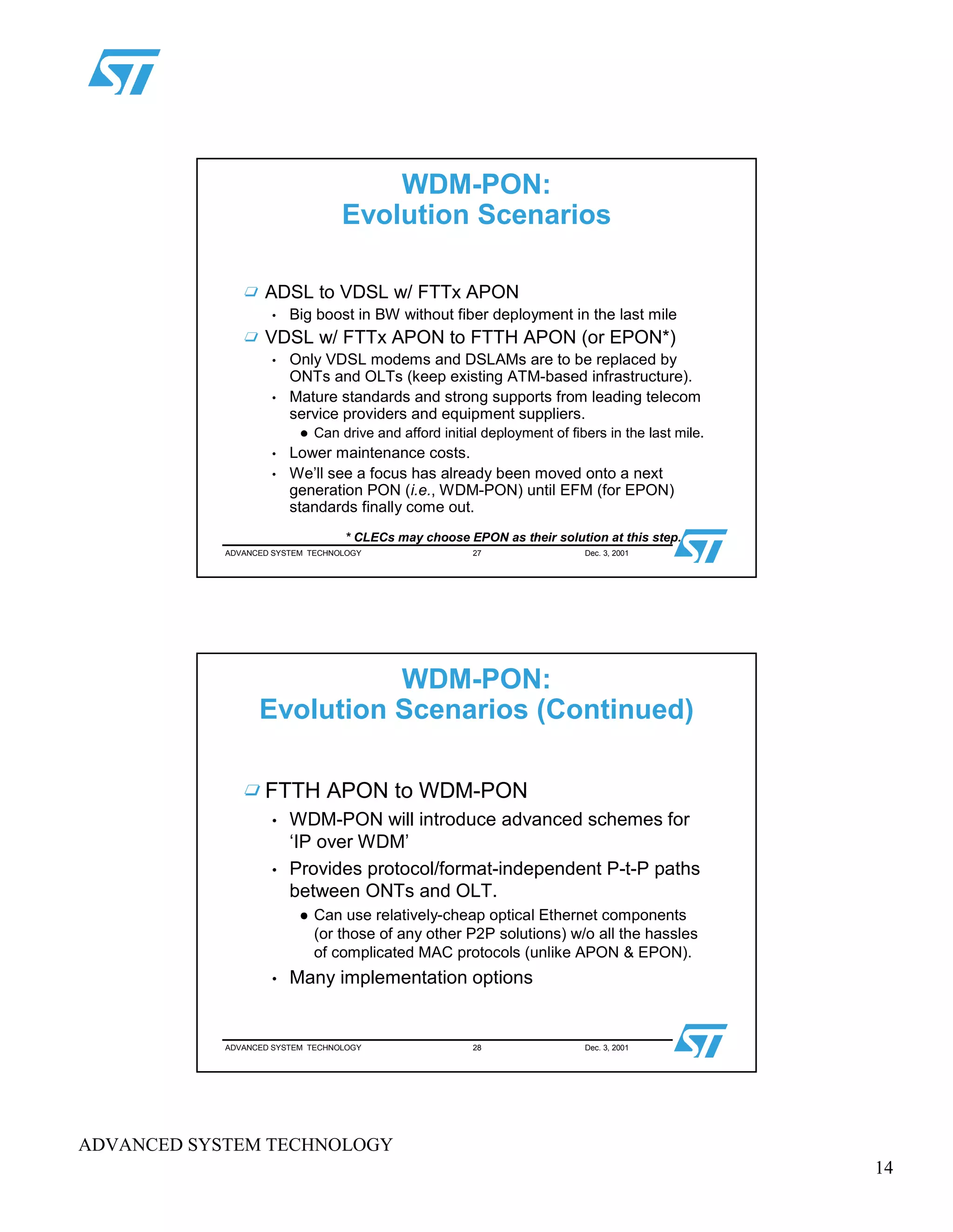 14
ADVANCED SYSTEM TECHNOLOGY
ADVANCED SYSTEM TECHNOLOGY 27 Dec. 3, 2001
WDM-PON:
Evolution Scenarios
ADSL to VDSL w/ FTTx APON
• Big boost in BW without fiber deployment in the last mile
VDSL w/ FTTx APON to FTTH APON (or EPON*)
• Only VDSL modems and DSLAMs are to be replaced by
ONTs and OLTs (keep existing ATM-based infrastructure).
• Mature standards and strong supports from leading telecom
service providers and equipment suppliers.
 
Can drive and afford initial deployment of fibers in the last mile.
• Lower maintenance costs.
• We’ll see a focus has already been moved onto a next
generation PON (i.e., WDM-PON) until EFM (for EPON)
standards finally come out.
* CLECs may choose EPON as their solution at this step.
ADVANCED SYSTEM TECHNOLOGY 28 Dec. 3, 2001
WDM-PON:
Evolution Scenarios (Continued)
FTTH APON to WDM-PON
• WDM-PON will introduce advanced schemes for
‘IP over WDM’
• Provides protocol/format-independent P-t-P paths
between ONTs and OLT.
¡
Can use relatively-cheap optical Ethernet components
(or those of any other P2P solutions) w/o all the hassles
of complicated MAC protocols (unlike APON & EPON).
• Many implementation options
 
